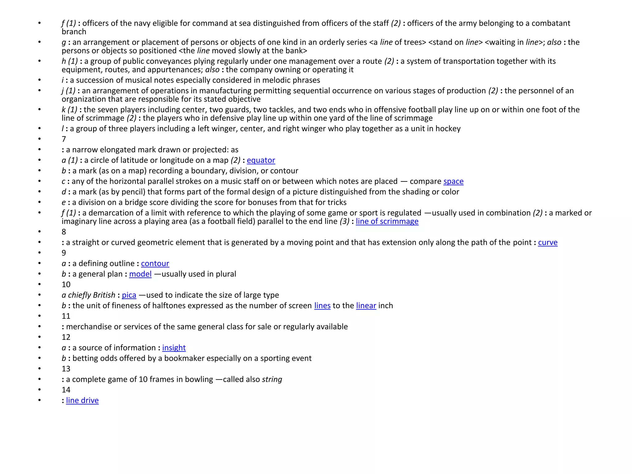 • f (1) : officers of the navy eligible for command at sea distinguished from officers of the staff (2) : officers of the army belonging to a combatant
branch
• g : an arrangement or placement of persons or objects of one kind in an orderly series <a line of trees> <stand on line> <waiting in line>; also : the
persons or objects so positioned <the line moved slowly at the bank>
• h (1) : a group of public conveyances plying regularly under one management over a route (2) : a system of transportation together with its
equipment, routes, and appurtenances; also : the company owning or operating it
• i : a succession of musical notes especially considered in melodic phrases
• j (1) : an arrangement of operations in manufacturing permitting sequential occurrence on various stages of production (2) : the personnel of an
organization that are responsible for its stated objective
• k (1) : the seven players including center, two guards, two tackles, and two ends who in offensive football play line up on or within one foot of the
line of scrimmage (2) : the players who in defensive play line up within one yard of the line of scrimmage
• l : a group of three players including a left winger, center, and right winger who play together as a unit in hockey
• 7
• : a narrow elongated mark drawn or projected: as
• a (1) : a circle of latitude or longitude on a map (2) : equator
• b : a mark (as on a map) recording a boundary, division, or contour
• c : any of the horizontal parallel strokes on a music staff on or between which notes are placed — compare space
• d : a mark (as by pencil) that forms part of the formal design of a picture distinguished from the shading or color
• e : a division on a bridge score dividing the score for bonuses from that for tricks
• f (1) : a demarcation of a limit with reference to which the playing of some game or sport is regulated —usually used in combination (2) : a marked or
imaginary line across a playing area (as a football field) parallel to the end line (3) : line of scrimmage
• 8
• : a straight or curved geometric element that is generated by a moving point and that has extension only along the path of the point : curve
• 9
• a : a defining outline : contour
• b : a general plan : model —usually used in plural
• 10
• a chiefly British : pica —used to indicate the size of large type
• b : the unit of fineness of halftones expressed as the number of screen lines to the linear inch
• 11
• : merchandise or services of the same general class for sale or regularly available
• 12
• a : a source of information : insight
• b : betting odds offered by a bookmaker especially on a sporting event
• 13
• : a complete game of 10 frames in bowling —called also string
• 14
• : line drive
 