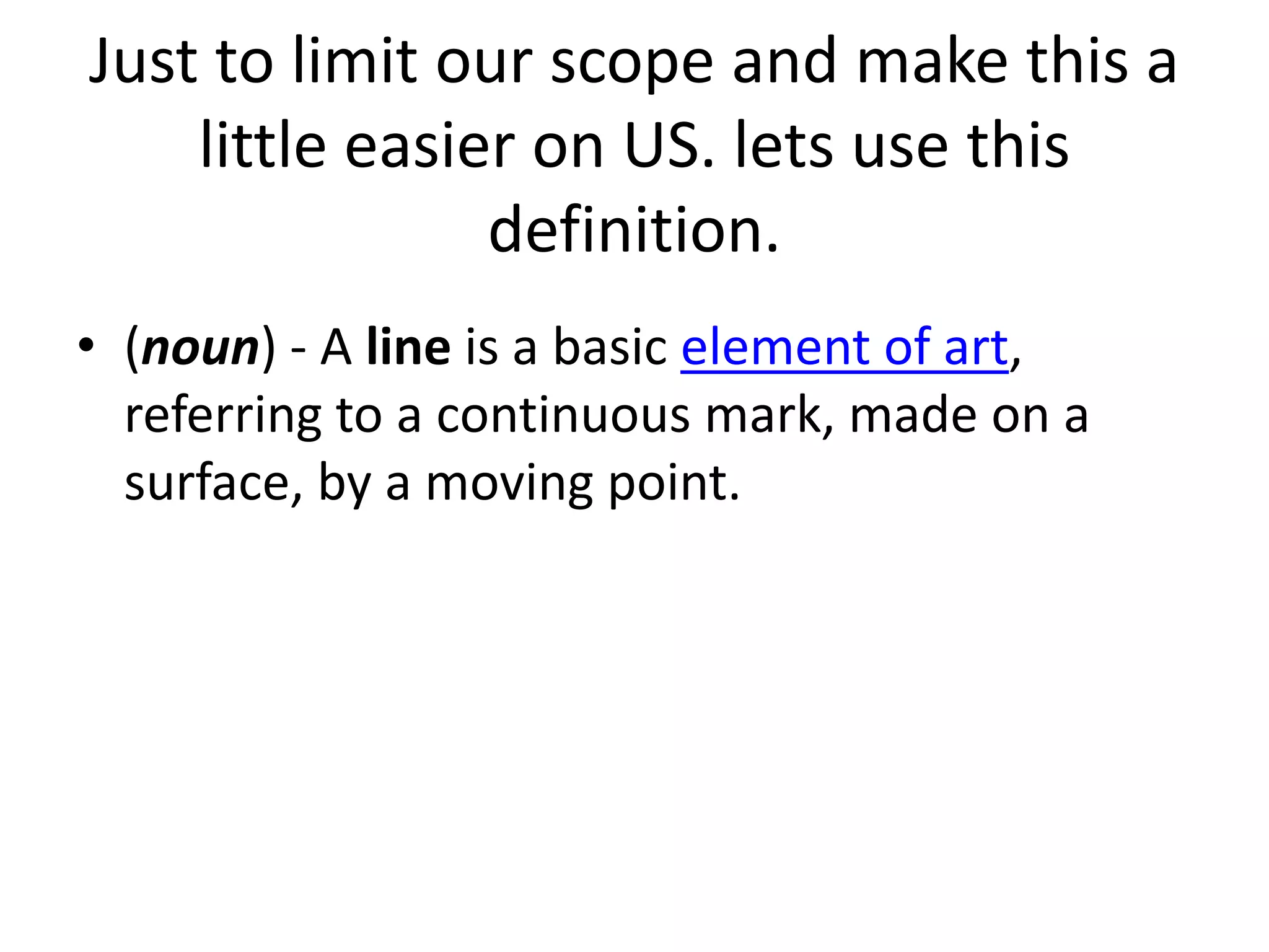 Just to limit our scope and make this a
little easier on US. lets use this
definition.
• (noun) - A line is a basic element of art,
referring to a continuous mark, made on a
surface, by a moving point.
 
