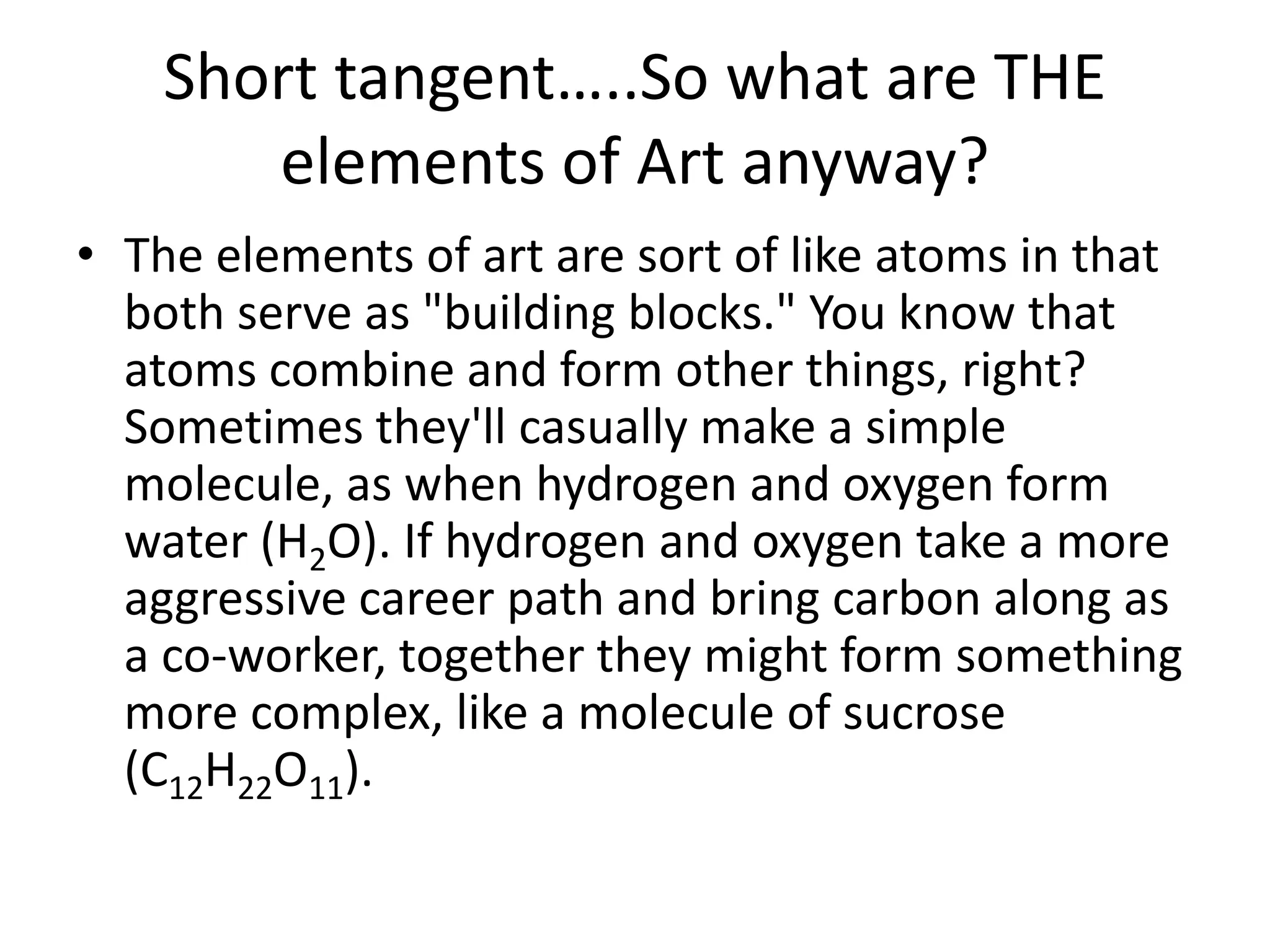 Short tangent…..So what are THE
elements of Art anyway?
• The elements of art are sort of like atoms in that
both serve as "building blocks." You know that
atoms combine and form other things, right?
Sometimes they'll casually make a simple
molecule, as when hydrogen and oxygen form
water (H2O). If hydrogen and oxygen take a more
aggressive career path and bring carbon along as
a co-worker, together they might form something
more complex, like a molecule of sucrose
(C12H22O11).
 