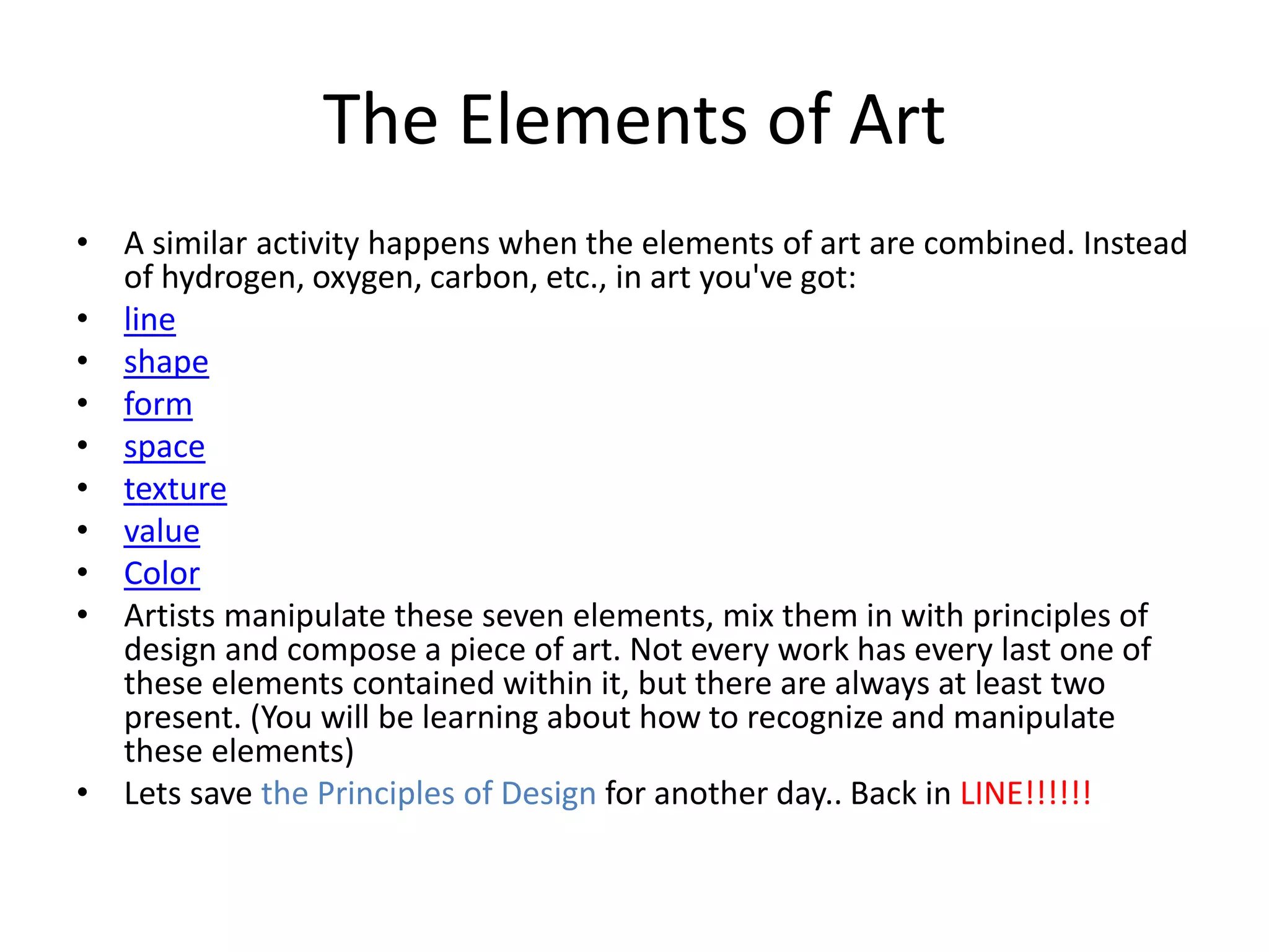 The Elements of Art
• A similar activity happens when the elements of art are combined. Instead
of hydrogen, oxygen, carbon, etc., in art you've got:
• line
• shape
• form
• space
• texture
• value
• Color
• Artists manipulate these seven elements, mix them in with principles of
design and compose a piece of art. Not every work has every last one of
these elements contained within it, but there are always at least two
present. (You will be learning about how to recognize and manipulate
these elements)
• Lets save the Principles of Design for another day.. Back in LINE!!!!!!
 