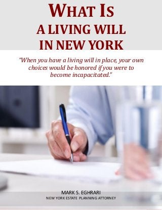 What Is a Living Will in New York? www.myestateplan.com
1
“When you have a living will in place, your own
choices would be honored if you were to
become incapacitated.”
WHAT IS
A LIVING WILL
IN NEW YORK
MARK S. EGHRARI
NEW YORK ESTATE PLANNING ATTORNEY
 