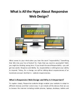 What is All the Hype About Responsive
Web Design?
What comes to your mind when you hear the word “responsibility.” Something
that falls into your line of duties? Or, Tasks that you need to accomplish? Well,
you might be thinking wrong here. If you break the word Responsibility – you will
get two words. Response and Ability. So, responsibility is nothing but your ability
to respond. Today, for a change, we will be talking about responsiveness of an
inanimate concept. And that is – website responsiveness.
What is Responsive Web Design and Why Is It Important?
To explain simply, Responsive website design enables your website to adapt to
different devices and their screen sizes. It can include all the devices that we use
to browse the internet including mobile phones, laptops, desktops, tablets and
 