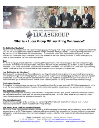 What is a Lucas Group Military Hiring Conference?
Bryan Zawikowski Vice President - Military Transition Division
Ph: 972-980-4666 x167 Direct: 972-201-1267 http://www.linkedin.com/in/bryanzawikowski
Email: bzawikowski@lucasgroup.com http:///www.lucasgroup.com www.lucasgroup.com/military
l u c a s g r o u p • E x e c u t i v e Se a r c h • w w w . l u c a s g r o u p. c o m / m i l i t a r y
We Do Not Run “Job Fairs”
You may have attended job fairs in the past where you pay your money up front, set up a booth and hope the right candidate finds
you. This will NOT happen at a Lucas Group Military Hiring Conference! When you attend a Lucas Group Hiring Conference, we
will PRE-SELECT a slate of QUALIFIED and INTEREST ED candidates based upon the parameters you give us. We will
PRESHEDULE interviews for you to ensure a productive experience. We invite specific candidates to attend based upon the
needs of the corporations that have confirmed to attend.
Cost
We do not charge you a fee to attend the Lucas Group Hiring Conference. The only cost to you is the hotel suite(s) where you
conduct the interviews (cost varies by location). The cost of the room includes a late check-out (5:30pm) to allow for afternoon
interviews. Lucas Group also provides a luncheon for all corporate interviewers. You only pay Lucas Group a fee if you ultimately
choose to hire one or more of the candidates we have presented to you (contingency placement fee).
How Do I Confirm My Attendance?
Coordinate with your Lucas Group Account Executive and they will make all the arrangements for you, including reserving your
room (the hotel will get your method-of-payment when you check in upon arrival) and setting up your interview schedule. We can
be as flexible as you need us to be with respect to interview start and stop times to accommodate your travel schedule. It is
important that we get all of this information PRIOR TO the conference so we can set up your interview schedule accordingly.
Confirmation Deadline
The deadline for confirming your attendance to the Lucas Group Hiring Conference is normally SIX (6) business days prior to the
event. Ask your Lucas Group Account Executive for the confirmation deadline for each event you are interested in attending.
Why Do I Need a Hotel Suite?
Even if you are driving in the morning of your interviews, it is important to have a quiet, private, professional location to conduct
the interviews to eliminate distractions and ensure a productive interview. The “suite” hotels where we host the Lucas Group
Hiring Conferences provide the perfect environment for this.
Who Normally Attends?
Ideally, the Hiring Manager for the position(s) you are seeking to fill will attend. It is sometimes helpful to have a Human
Resources representative present in addition to the Hiring Manager.
How Many & What Types of Corporations Attend?
Each Lucas Group Hiring Conference has an average of 40-45 corporations in attendance (varies by location...some will be 30-35,
some as large as 60-70). They represent the largest publicly and privately-held corporations in the world, midsized companies as
well as some smaller businesses. Our Interview Package will contain a list of the other corporations in attendance at each event
you attend.
 