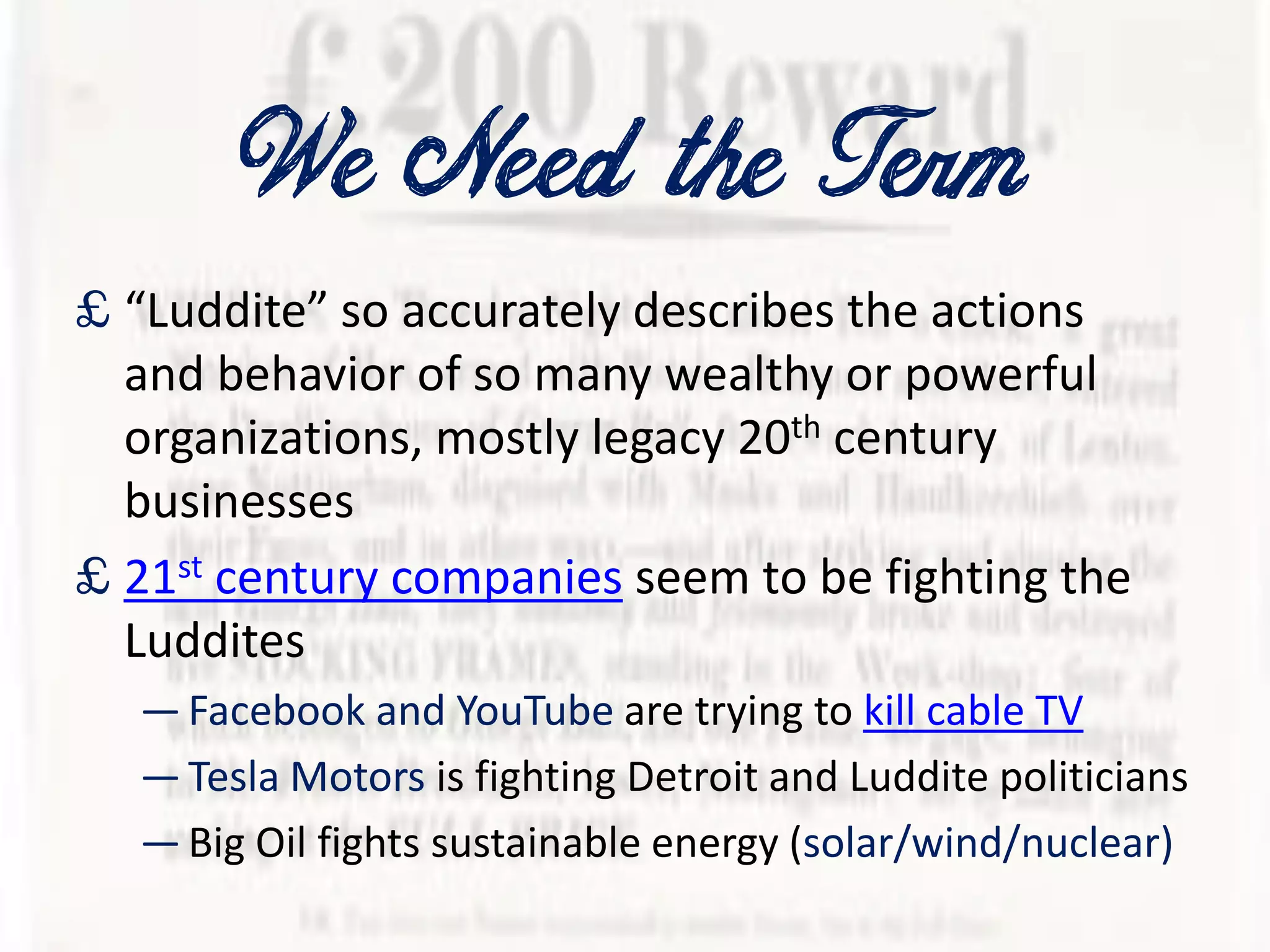 We Need the Term
£ “Luddite” so accurately describes the actions
and behavior of so many wealthy or powerful
organizations, mostly legacy 20th century
businesses
£ 21st century companies seem to be fighting the
Luddites
—Facebook and YouTube are trying to kill cable TV
—Tesla Motors is fighting Detroit and Luddite politicians
—Big Oil fights sustainable energy (solar/wind/nuclear)
 