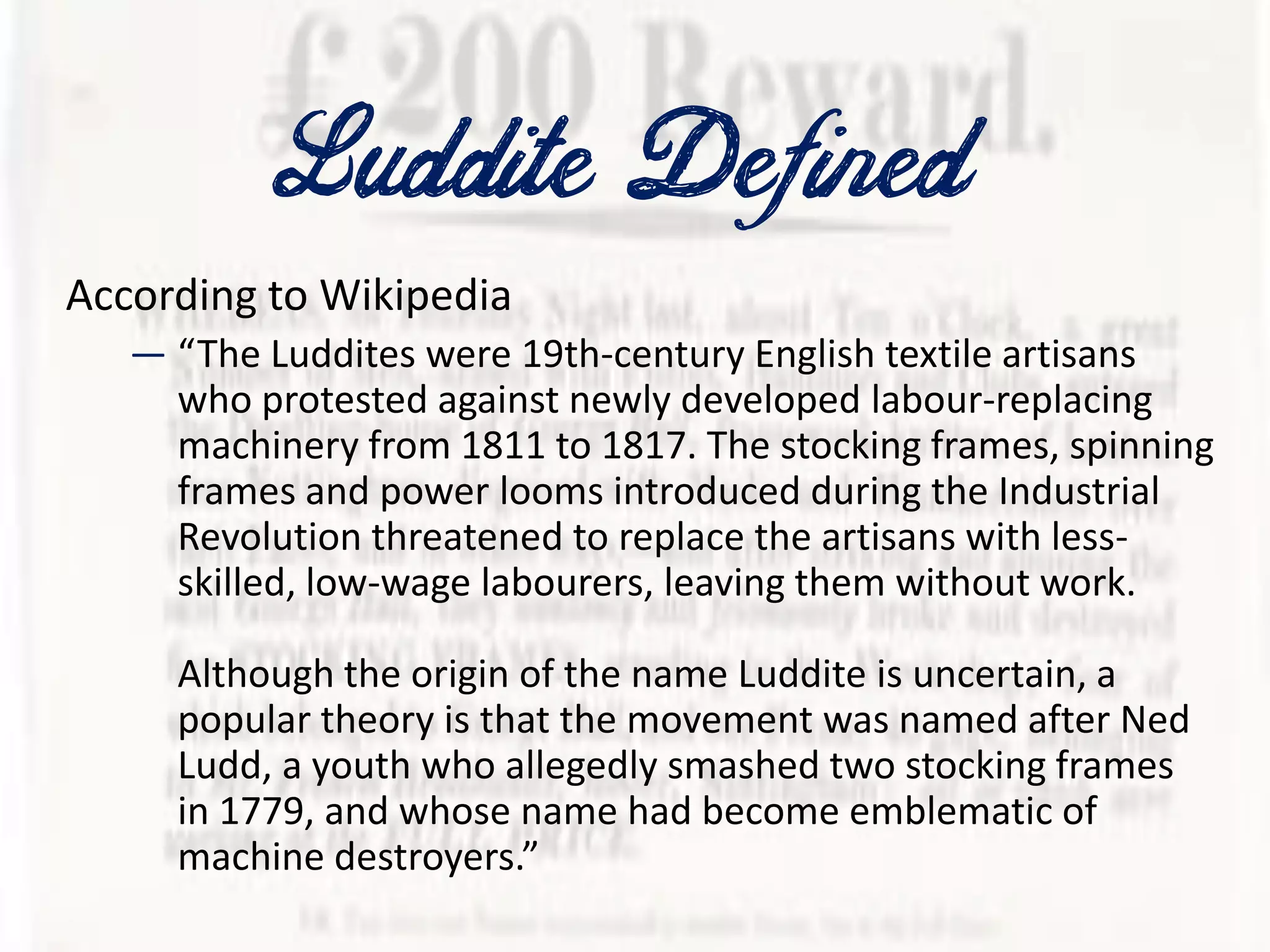 Luddite Defined
According to Wikipedia
— “The Luddites were 19th-century English textile artisans
who protested against newly developed labour-replacing
machinery from 1811 to 1817. The stocking frames, spinning
frames and power looms introduced during the Industrial
Revolution threatened to replace the artisans with less-
skilled, low-wage labourers, leaving them without work.
Although the origin of the name Luddite is uncertain, a
popular theory is that the movement was named after Ned
Ludd, a youth who allegedly smashed two stocking frames
in 1779, and whose name had become emblematic of
machine destroyers.”
 