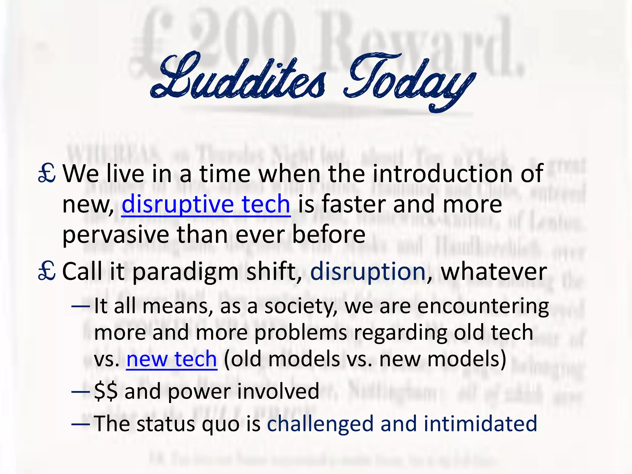 Luddites Today
£ We live in a time when the introduction of
new, disruptive tech is faster and more
pervasive than ever before
£ Call it paradigm shift, disruption, whatever
—It all means, as a society, we are encountering
more and more problems regarding old tech
vs. new tech (old models vs. new models)
—$$ and power involved
—The status quo is challenged and intimidated
 