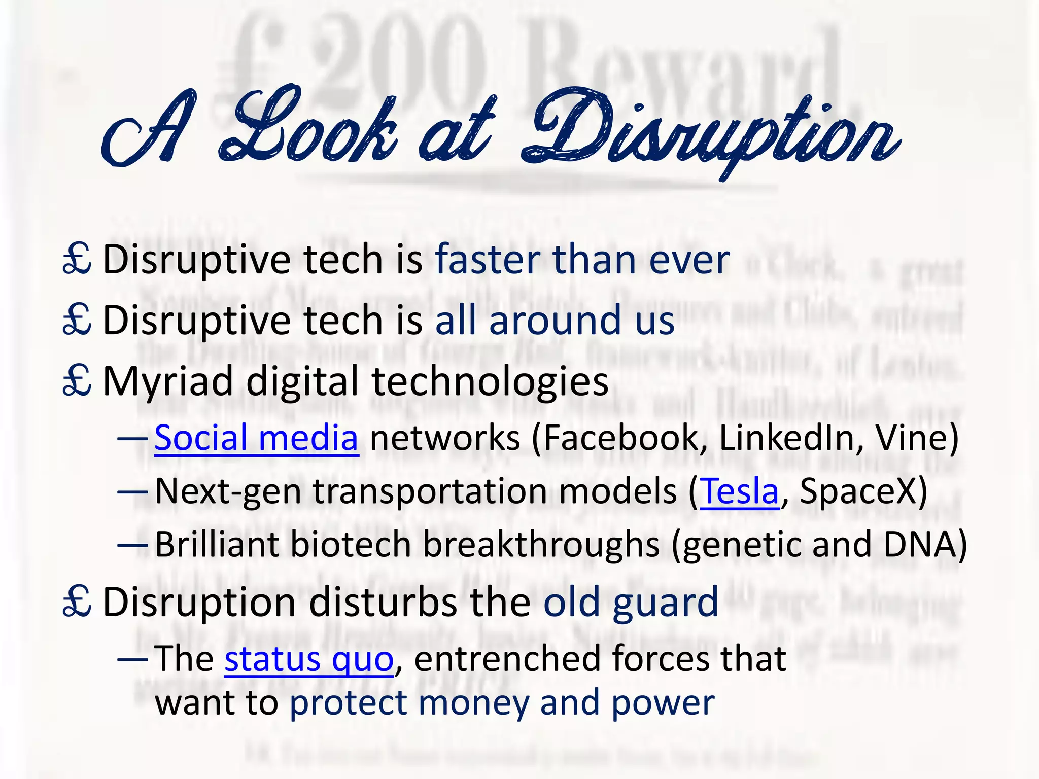 A Lookat Disruption
£ Disruptive tech is faster than ever
£ Disruptive tech is all around us
£ Myriad digital technologies
—Social media networks (Facebook, LinkedIn, Vine)
—Next-gen transportation models (Tesla, SpaceX)
—Brilliant biotech breakthroughs (genetic and DNA)
£ Disruption disturbs the old guard
—The status quo, entrenched forces that
want to protect money and power
 