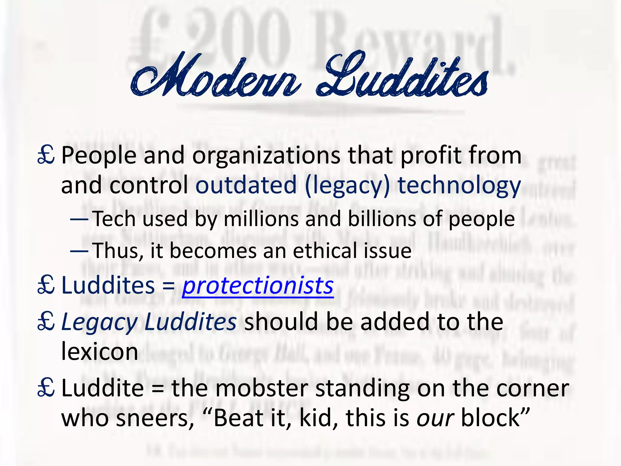 Modern Luddites
£ People and organizations that profit from
and control outdated (legacy) technology
—Tech used by millions and billions of people
—Thus, it becomes an ethical issue
£ Luddites = protectionists
£ Legacy Luddites should be added to the
lexicon
£ Luddite = the mobster standing on the corner
who sneers, “Beat it, kid, this is our block”
 