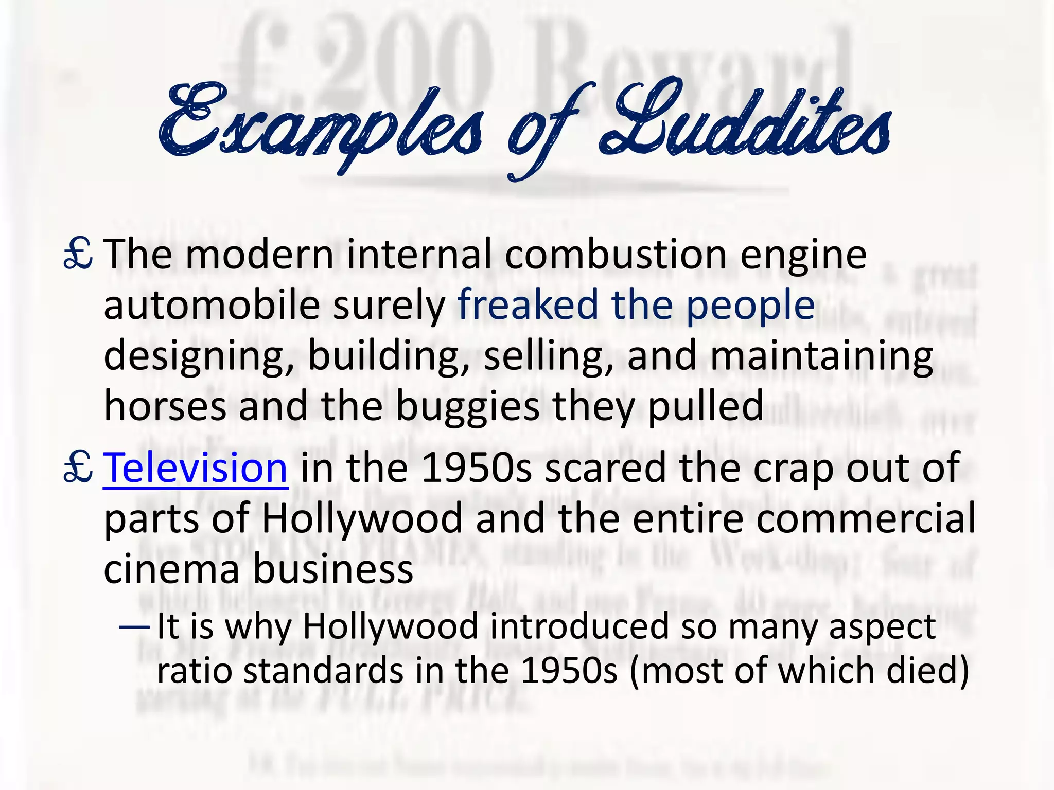 Examplesof Luddites
£ The modern internal combustion engine
automobile surely freaked the people
designing, building, selling, and maintaining
horses and the buggies they pulled
£ Television in the 1950s scared the crap out of
parts of Hollywood and the entire commercial
cinema business
—It is why Hollywood introduced so many aspect
ratio standards in the 1950s (most of which died)
 