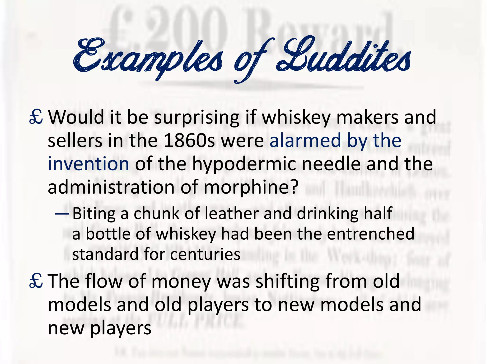 Examplesof Luddites
£ Would it be surprising if whiskey makers and
sellers in the 1860s were alarmed by the
invention of the hypodermic needle and the
administration of morphine?
—Biting a chunk of leather and drinking half
a bottle of whiskey had been the entrenched
standard for centuries
£ The flow of money was shifting from old
models and old players to new models and
new players
 