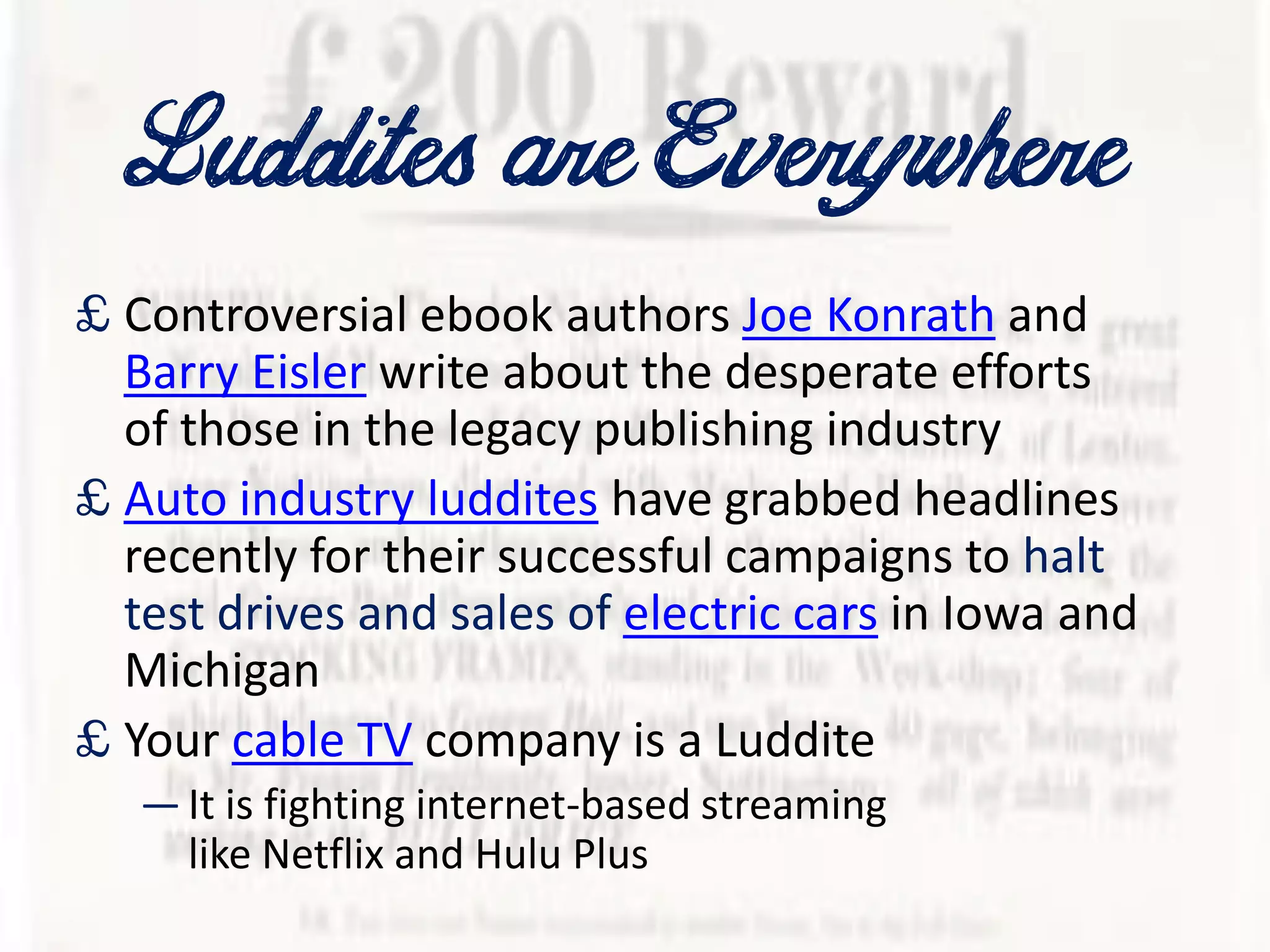 LudditesareEverywhere
£ Controversial ebook authors Joe Konrath and
Barry Eisler write about the desperate efforts
of those in the legacy publishing industry
£ Auto industry luddites have grabbed headlines
recently for their successful campaigns to halt
test drives and sales of electric cars in Iowa and
Michigan
£ Your cable TV company is a Luddite
—It is fighting internet-based streaming
like Netflix and Hulu Plus
 