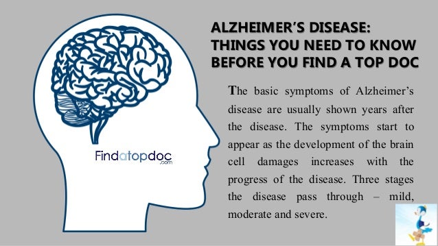 ALZHEIMER’S DISEASE:
THINGS YOU NEED TO KNOW
BEFORE YOU FIND A TOP DOC
The basic symptoms of Alzheimer’s
disease are usually shown years after
the disease. The symptoms start to
appear as the development of the brain
cell damages increases with the
progress of the disease. Three stages
the disease pass through – mild,
moderate and severe.
 