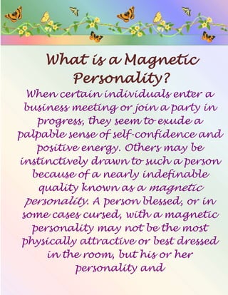 What is a Magnetic
Personality?
When certain individuals enter a
business meeting or join a party in
progress, they seem to exude a
palpable sense of self-confidence and
positive energy. Others may be
instinctively drawn to such a person
because of a nearly indefinable
quality known as a magnetic
personality. A person blessed, or in
some cases cursed, with a magnetic
personality may not be the most
physically attractive or best dressed
in the room, but his or her
personality and
 
