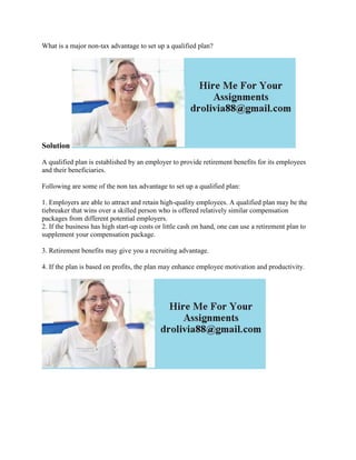 What is a major non-tax advantage to set up a qualified plan?
Solution
A qualified plan is established by an employer to provide retirement benefits for its employees
and their beneficiaries.
Following are some of the non tax advantage to set up a qualified plan:
1. Employers are able to attract and retain high-quality employees. A qualified plan may be the
tiebreaker that wins over a skilled person who is offered relatively similar compensation
packages from different potential employers.
2. If the business has high start-up costs or little cash on hand, one can use a retirement plan to
supplement your compensation package.
3. Retirement benefits may give you a recruiting advantage.
4. If the plan is based on profits, the plan may enhance employee motivation and productivity.
 