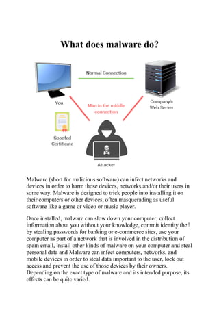 What does malware do?
Malware (short for malicious software) can infect networks and
devices in order to harm those devices, networks and/or their users in
some way. Malware is designed to trick people into installing it on
their computers or other devices, often masquerading as useful
software like a game or video or music player.
Once installed, malware can slow down your computer, collect
information about you without your knowledge, commit identity theft
by stealing passwords for banking or e-commerce sites, use your
computer as part of a network that is involved in the distribution of
spam email, install other kinds of malware on your computer and steal
personal data and Malware can infect computers, networks, and
mobile devices in order to steal data important to the user, lock out
access and prevent the use of those devices by their owners.
Depending on the exact type of malware and its intended purpose, its
effects can be quite varied.
 