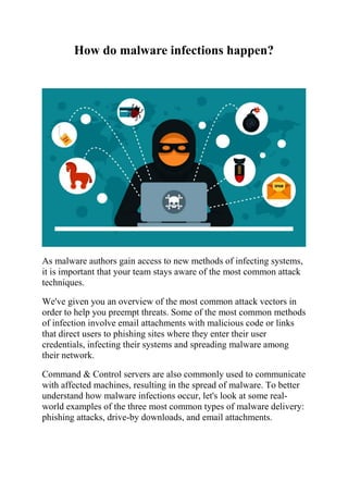 How do malware infections happen?
As malware authors gain access to new methods of infecting systems,
it is important that your team stays aware of the most common attack
techniques.
We've given you an overview of the most common attack vectors in
order to help you preempt threats. Some of the most common methods
of infection involve email attachments with malicious code or links
that direct users to phishing sites where they enter their user
credentials, infecting their systems and spreading malware among
their network.
Command & Control servers are also commonly used to communicate
with affected machines, resulting in the spread of malware. To better
understand how malware infections occur, let's look at some real-
world examples of the three most common types of malware delivery:
phishing attacks, drive-by downloads, and email attachments.
 