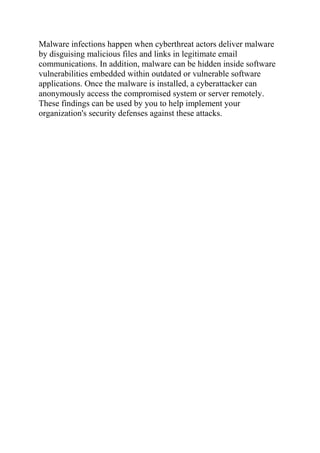 Malware infections happen when cyberthreat actors deliver malware
by disguising malicious files and links in legitimate email
communications. In addition, malware can be hidden inside software
vulnerabilities embedded within outdated or vulnerable software
applications. Once the malware is installed, a cyberattacker can
anonymously access the compromised system or server remotely.
These findings can be used by you to help implement your
organization's security defenses against these attacks.
 