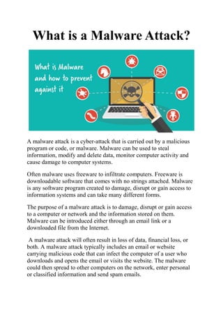 What is a Malware Attack?
A malware attack is a cyber-attack that is carried out by a malicious
program or code, or malware. Malware can be used to steal
information, modify and delete data, monitor computer activity and
cause damage to computer systems.
Often malware uses freeware to infiltrate computers. Freeware is
downloadable software that comes with no strings attached. Malware
is any software program created to damage, disrupt or gain access to
information systems and can take many different forms.
The purpose of a malware attack is to damage, disrupt or gain access
to a computer or network and the information stored on them.
Malware can be introduced either through an email link or a
downloaded file from the Internet.
A malware attack will often result in loss of data, financial loss, or
both. A malware attack typically includes an email or website
carrying malicious code that can infect the computer of a user who
downloads and opens the email or visits the website. The malware
could then spread to other computers on the network, enter personal
or classified information and send spam emails.
 