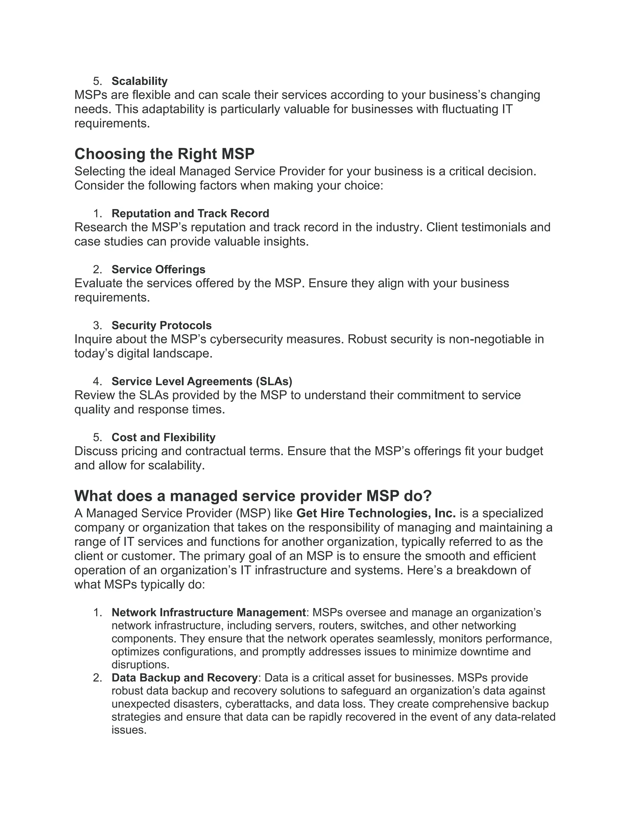 5. Scalability
MSPs are flexible and can scale their services according to your business’s changing
needs. This adaptability is particularly valuable for businesses with fluctuating IT
requirements.
Choosing the Right MSP
Selecting the ideal Managed Service Provider for your business is a critical decision.
Consider the following factors when making your choice:
1. Reputation and Track Record
Research the MSP’s reputation and track record in the industry. Client testimonials and
case studies can provide valuable insights.
2. Service Offerings
Evaluate the services offered by the MSP. Ensure they align with your business
requirements.
3. Security Protocols
Inquire about the MSP’s cybersecurity measures. Robust security is non-negotiable in
today’s digital landscape.
4. Service Level Agreements (SLAs)
Review the SLAs provided by the MSP to understand their commitment to service
quality and response times.
5. Cost and Flexibility
Discuss pricing and contractual terms. Ensure that the MSP’s offerings fit your budget
and allow for scalability.
What does a managed service provider MSP do?
A Managed Service Provider (MSP) like Get Hire Technologies, Inc. is a specialized
company or organization that takes on the responsibility of managing and maintaining a
range of IT services and functions for another organization, typically referred to as the
client or customer. The primary goal of an MSP is to ensure the smooth and efficient
operation of an organization’s IT infrastructure and systems. Here’s a breakdown of
what MSPs typically do:
1. Network Infrastructure Management: MSPs oversee and manage an organization’s
network infrastructure, including servers, routers, switches, and other networking
components. They ensure that the network operates seamlessly, monitors performance,
optimizes configurations, and promptly addresses issues to minimize downtime and
disruptions.
2. Data Backup and Recovery: Data is a critical asset for businesses. MSPs provide
robust data backup and recovery solutions to safeguard an organization’s data against
unexpected disasters, cyberattacks, and data loss. They create comprehensive backup
strategies and ensure that data can be rapidly recovered in the event of any data-related
issues.
 
