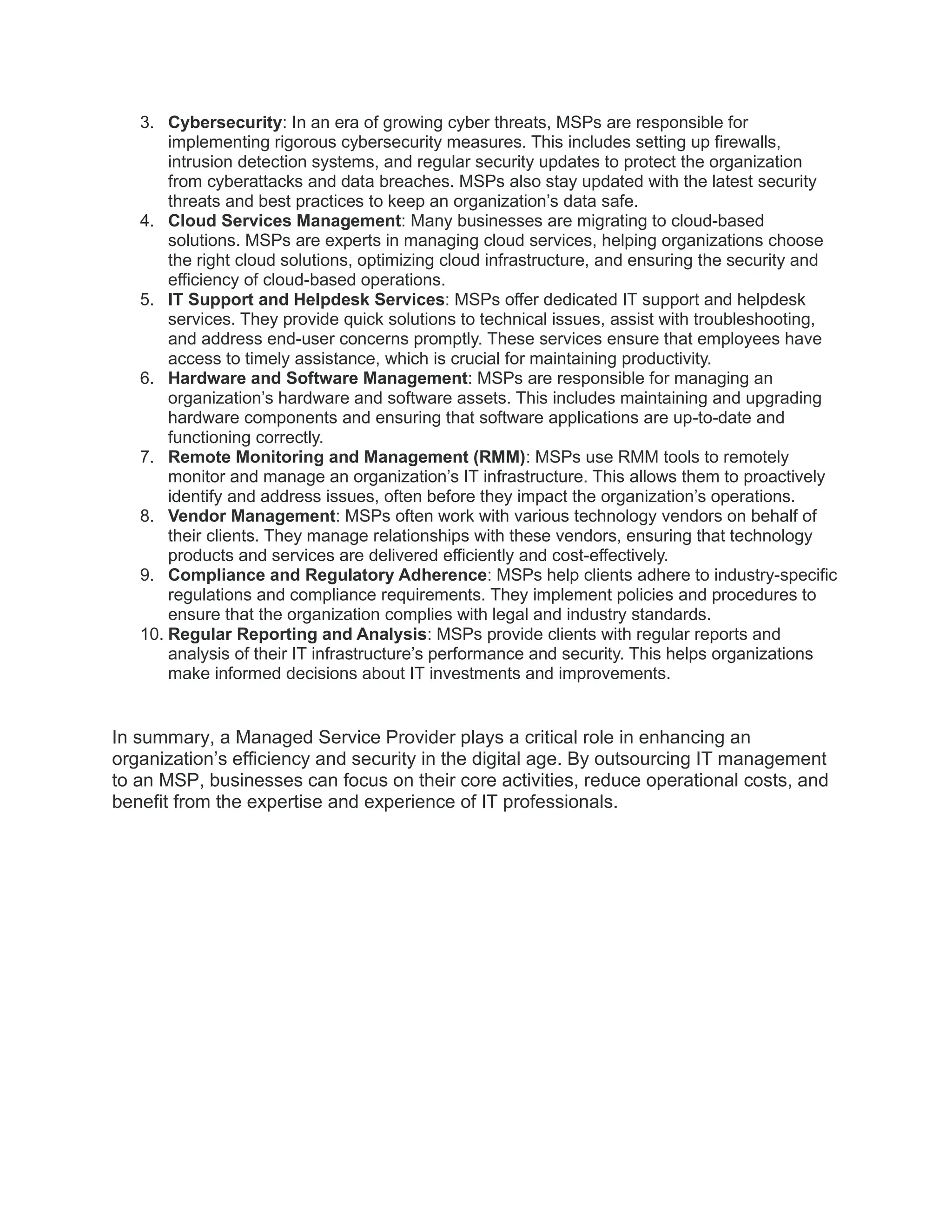 3. Cybersecurity: In an era of growing cyber threats, MSPs are responsible for
implementing rigorous cybersecurity measures. This includes setting up firewalls,
intrusion detection systems, and regular security updates to protect the organization
from cyberattacks and data breaches. MSPs also stay updated with the latest security
threats and best practices to keep an organization’s data safe.
4. Cloud Services Management: Many businesses are migrating to cloud-based
solutions. MSPs are experts in managing cloud services, helping organizations choose
the right cloud solutions, optimizing cloud infrastructure, and ensuring the security and
efficiency of cloud-based operations.
5. IT Support and Helpdesk Services: MSPs offer dedicated IT support and helpdesk
services. They provide quick solutions to technical issues, assist with troubleshooting,
and address end-user concerns promptly. These services ensure that employees have
access to timely assistance, which is crucial for maintaining productivity.
6. Hardware and Software Management: MSPs are responsible for managing an
organization’s hardware and software assets. This includes maintaining and upgrading
hardware components and ensuring that software applications are up-to-date and
functioning correctly.
7. Remote Monitoring and Management (RMM): MSPs use RMM tools to remotely
monitor and manage an organization’s IT infrastructure. This allows them to proactively
identify and address issues, often before they impact the organization’s operations.
8. Vendor Management: MSPs often work with various technology vendors on behalf of
their clients. They manage relationships with these vendors, ensuring that technology
products and services are delivered efficiently and cost-effectively.
9. Compliance and Regulatory Adherence: MSPs help clients adhere to industry-specific
regulations and compliance requirements. They implement policies and procedures to
ensure that the organization complies with legal and industry standards.
10. Regular Reporting and Analysis: MSPs provide clients with regular reports and
analysis of their IT infrastructure’s performance and security. This helps organizations
make informed decisions about IT investments and improvements.
In summary, a Managed Service Provider plays a critical role in enhancing an
organization’s efficiency and security in the digital age. By outsourcing IT management
to an MSP, businesses can focus on their core activities, reduce operational costs, and
benefit from the expertise and experience of IT professionals.
 
