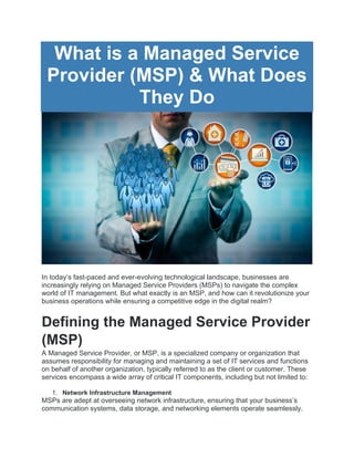 What is a Managed Service
Provider (MSP) & What Does
They Do
In today’s fast-paced and ever-evolving technological landscape, businesses are
increasingly relying on Managed Service Providers (MSPs) to navigate the complex
world of IT management. But what exactly is an MSP, and how can it revolutionize your
business operations while ensuring a competitive edge in the digital realm?
Defining the Managed Service Provider
(MSP)
A Managed Service Provider, or MSP, is a specialized company or organization that
assumes responsibility for managing and maintaining a set of IT services and functions
on behalf of another organization, typically referred to as the client or customer. These
services encompass a wide array of critical IT components, including but not limited to:
1. Network Infrastructure Management
MSPs are adept at overseeing network infrastructure, ensuring that your business’s
communication systems, data storage, and networking elements operate seamlessly.
 