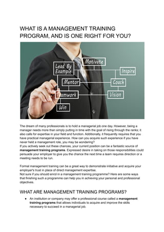 WHAT IS A MANAGEMENT TRAINING
PROGRAM, AND IS ONE RIGHT FOR YOU?
​
The dream of many professionals is to hold a managerial job one day. However, being a
manager needs more than simply putting in time with the goal of rising through the ranks; it
also calls for expertise in your field and function. Additionally, it frequently requires that you
have practical managerial experience. How can you acquire such experience if you have
never held a management role, you may be wondering?
If you actively seek out these chances, your current position can be a fantastic source of
management training programs. Expressed desire in taking on those responsibilities could
persuade your employer to give you the chance the next time a team requires direction or a
meeting needs to be run.
Formal management training can be a great way to demonstrate initiative and acquire your
employer's trust in place of direct management expertise.
Not sure if you should enrol in a management training programme? Here are some ways
that finishing such a programme can help you in achieving your personal and professional
objectives.
WHAT ARE MANAGEMENT TRAINING PROGRAMS?
● An institution or company may offer a professional course called a management
training programs that allows individuals to acquire and improve the skills
necessary to succeed in a managerial job.
 