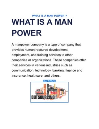 WHAT IS A MAN POWER ?
WHAT IS A MAN
POWER
A manpower company is a type of company that
provides human resource development,
employment, and training services to other
companies or organizations. These companies offer
their services in various industries such as
communication, technology, banking, finance and
insurance, healthcare, and others.
LEARN MORE
 