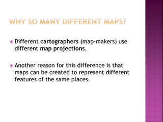  Different cartographers (map-makers) use
different map projections.
 Another reason for this difference is that
maps can be created to represent different
features of the same places.
 