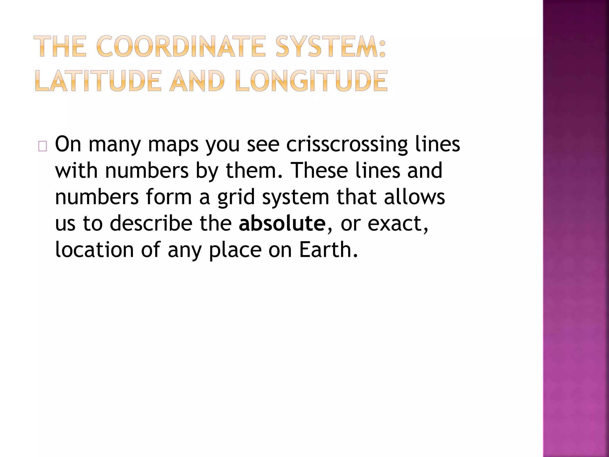 On many maps you see crisscrossing lines
with numbers by them. These lines and
numbers form a grid system that allows
us to describe the absolute, or exact,
location of any place on Earth.
 