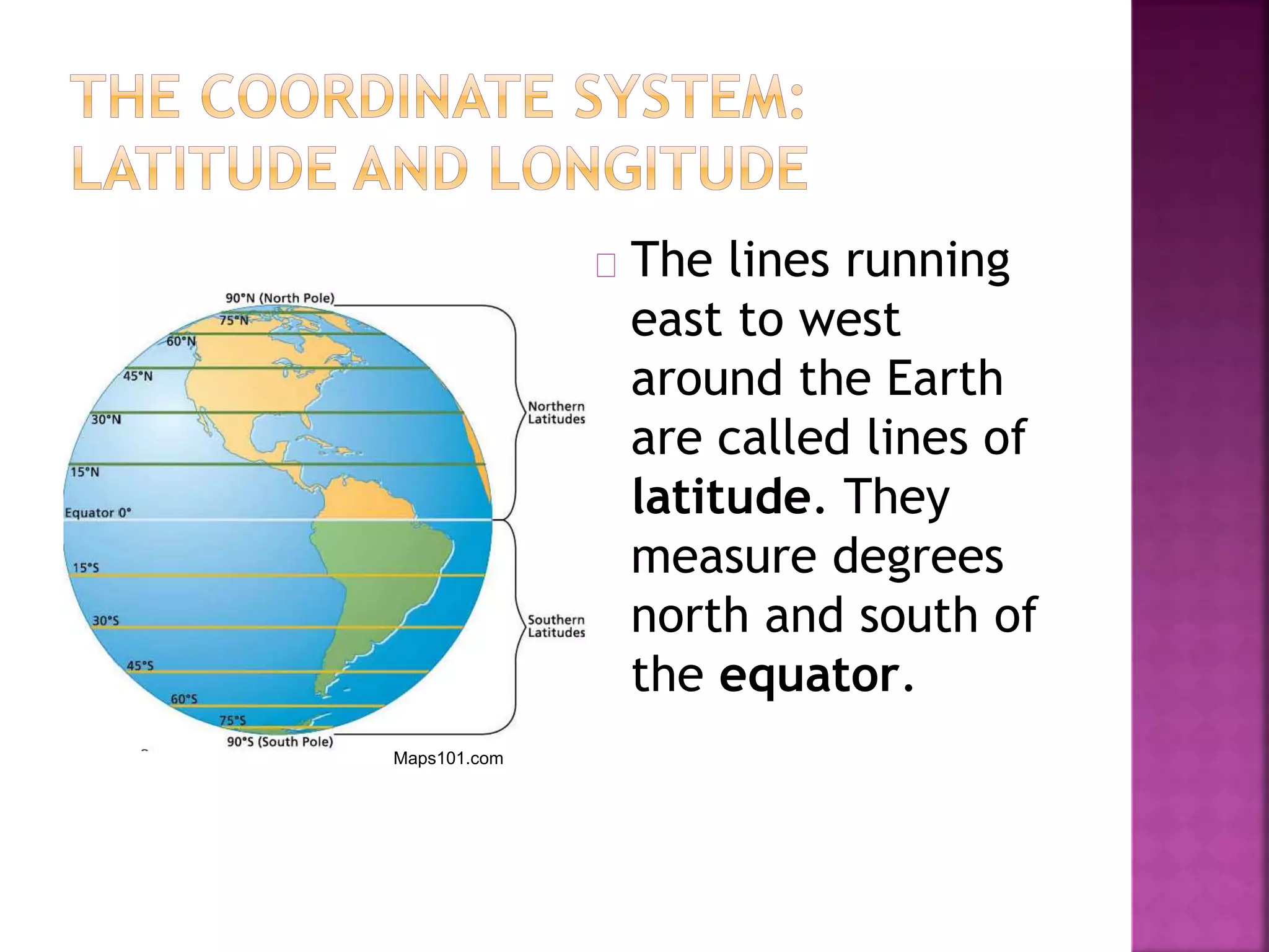 The lines running
east to west
around the Earth
are called lines of
latitude. They
measure degrees
north and south of
the equator.
Maps101.com
 