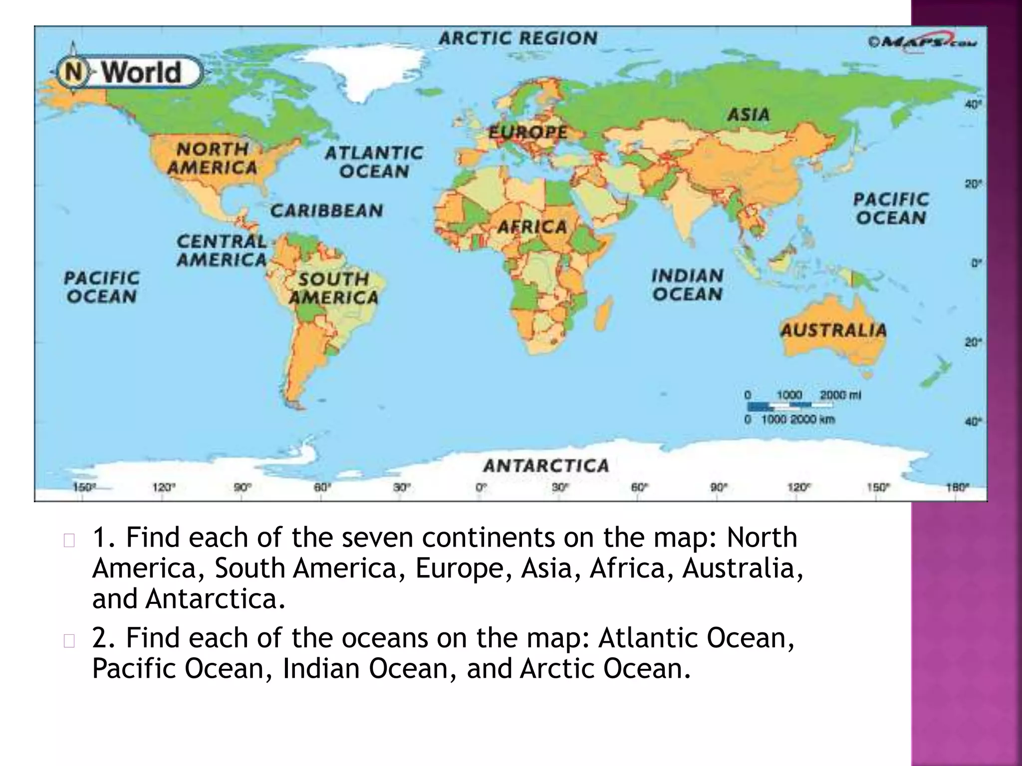 1. Find each of the seven continents on the map: North
America, South America, Europe, Asia, Africa, Australia,
and Antarctica.
2. Find each of the oceans on the map: Atlantic Ocean,
Pacific Ocean, Indian Ocean, and Arctic Ocean.
 