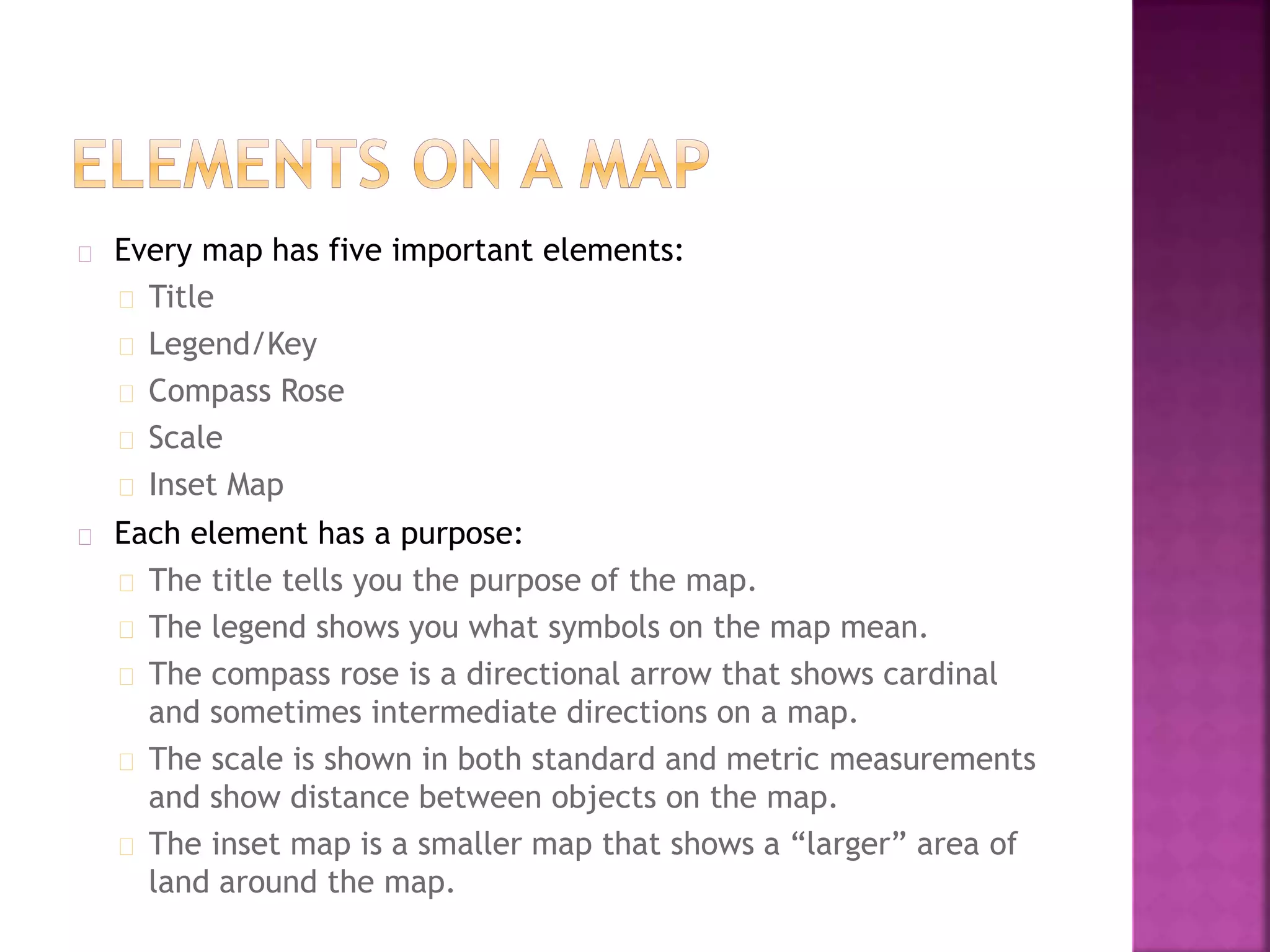 Every map has five important elements:
Title
Legend/Key
Compass Rose
Scale
Inset Map
Each element has a purpose:
The title tells you the purpose of the map.
The legend shows you what symbols on the map mean.
The compass rose is a directional arrow that shows cardinal
and sometimes intermediate directions on a map.
The scale is shown in both standard and metric measurements
and show distance between objects on the map.
The inset map is a smaller map that shows a “larger” area of
land around the map.
 