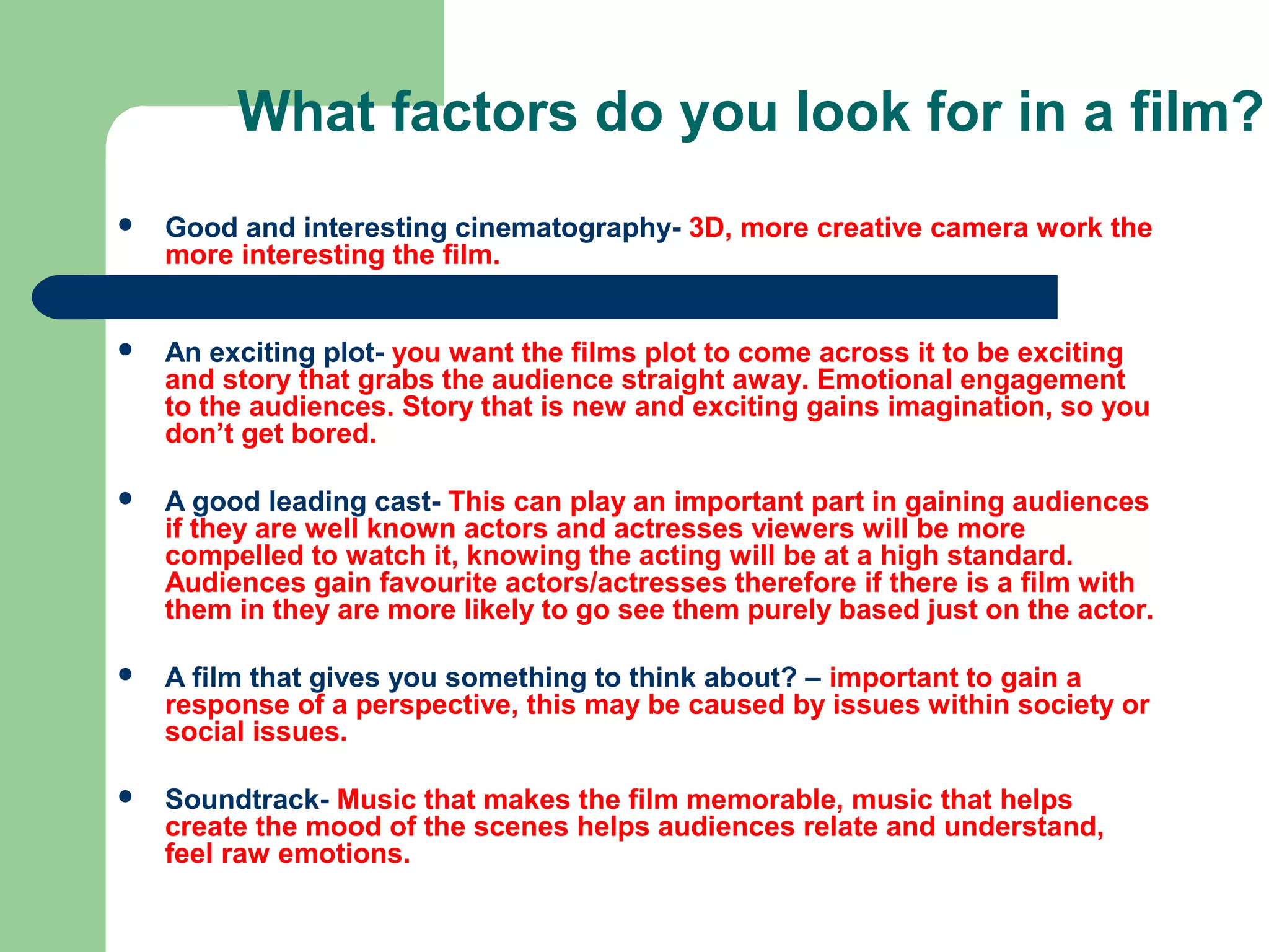 What factors do you look for in a film?
   Good and interesting cinematography- 3D, more creative camera work the
    more interesting the film.


   An exciting plot- you want the films plot to come across it to be exciting
    and story that grabs the audience straight away. Emotional engagement
    to the audiences. Story that is new and exciting gains imagination, so you
    don’t get bored.

   A good leading cast- This can play an important part in gaining audiences
    if they are well known actors and actresses viewers will be more
    compelled to watch it, knowing the acting will be at a high standard.
    Audiences gain favourite actors/actresses therefore if there is a film with
    them in they are more likely to go see them purely based just on the actor.

   A film that gives you something to think about? – important to gain a
    response of a perspective, this may be caused by issues within society or
    social issues.

   Soundtrack- Music that makes the film memorable, music that helps
    create the mood of the scenes helps audiences relate and understand,
    feel raw emotions.
 