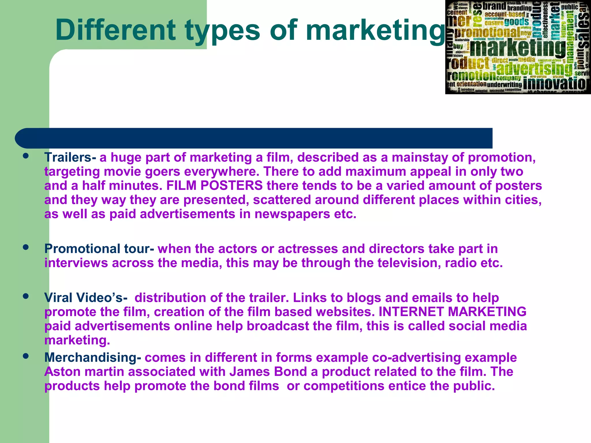 Different types of marketing



   Trailers- a huge part of marketing a film, described as a mainstay of promotion,
    targeting movie goers everywhere. There to add maximum appeal in only two
    and a half minutes. FILM POSTERS there tends to be a varied amount of posters
    and they way they are presented, scattered around different places within cities,
    as well as paid advertisements in newspapers etc.

   Promotional tour- when the actors or actresses and directors take part in
    interviews across the media, this may be through the television, radio etc.

   Viral Video’s- distribution of the trailer. Links to blogs and emails to help
    promote the film, creation of the film based websites. INTERNET MARKETING
    paid advertisements online help broadcast the film, this is called social media
    marketing.
   Merchandising- comes in different in forms example co-advertising example
    Aston martin associated with James Bond a product related to the film. The
    products help promote the bond films or competitions entice the public.
 