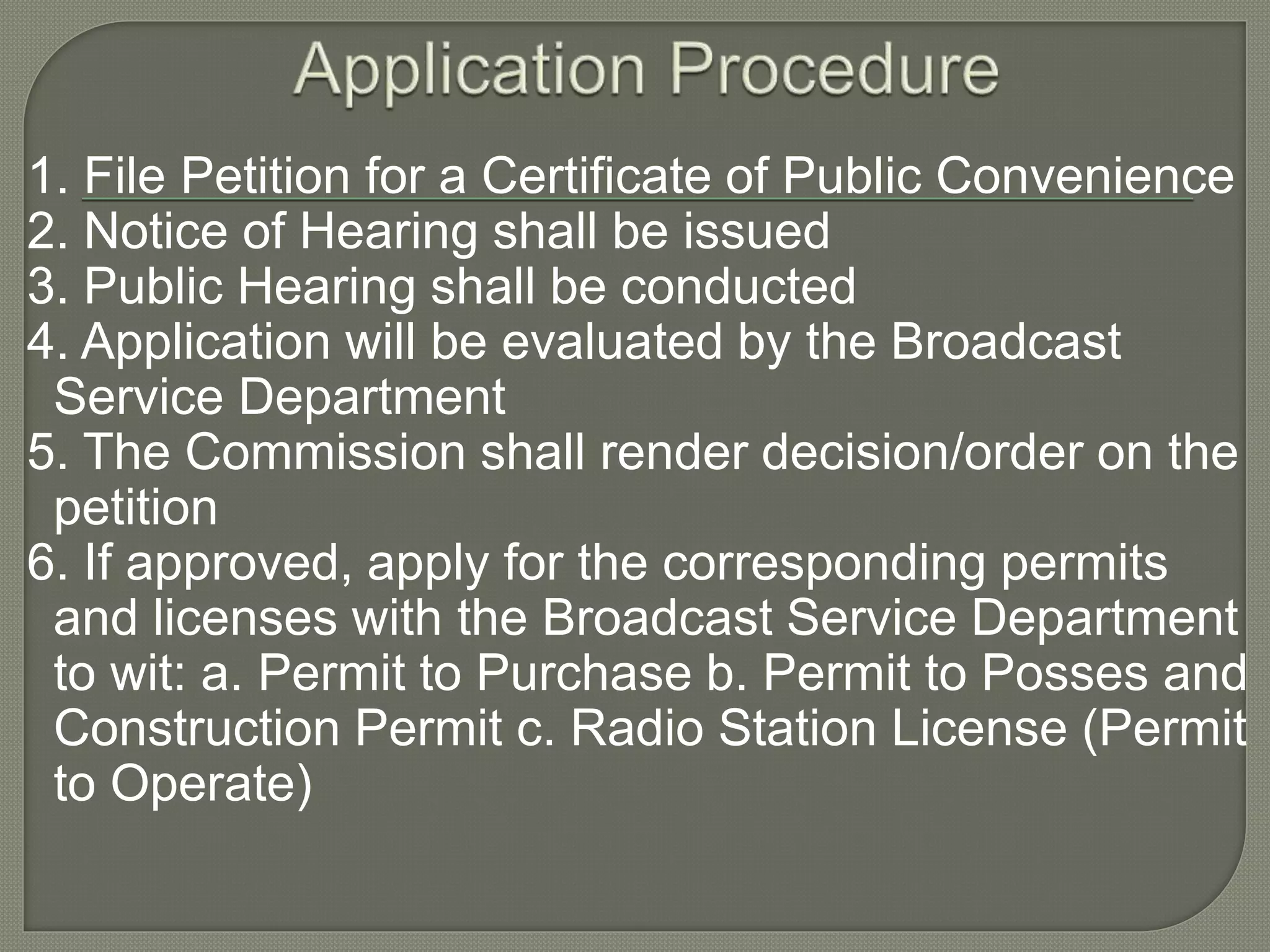 1. File Petition for a Certificate of Public Convenience
2. Notice of Hearing shall be issued
3. Public Hearing shall be conducted
4. Application will be evaluated by the Broadcast
Service Department
5. The Commission shall render decision/order on the
petition
6. If approved, apply for the corresponding permits
and licenses with the Broadcast Service Department
to wit: a. Permit to Purchase b. Permit to Posses and
Construction Permit c. Radio Station License (Permit
to Operate)
 