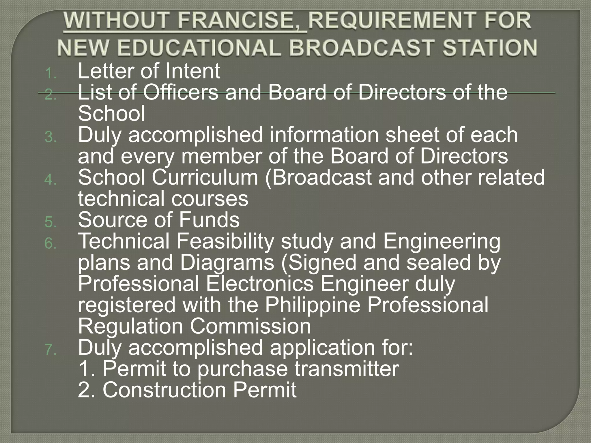 1. Letter of Intent
2. List of Officers and Board of Directors of the
School
3. Duly accomplished information sheet of each
and every member of the Board of Directors
4. School Curriculum (Broadcast and other related
technical courses
5. Source of Funds
6. Technical Feasibility study and Engineering
plans and Diagrams (Signed and sealed by
Professional Electronics Engineer duly
registered with the Philippine Professional
Regulation Commission
7. Duly accomplished application for:
1. Permit to purchase transmitter
2. Construction Permit
 