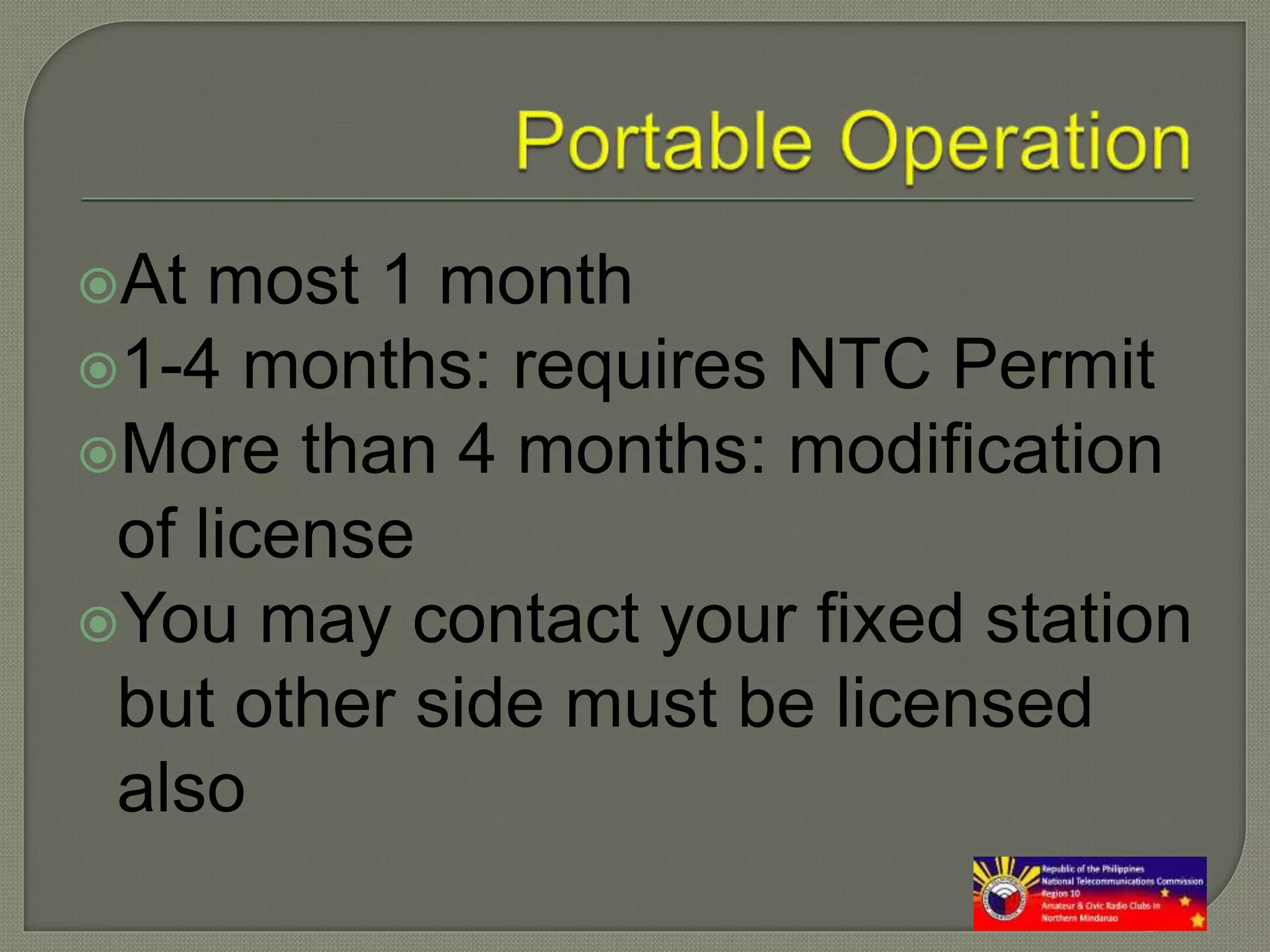 At most 1 month
1-4 months: requires NTC Permit
More than 4 months: modification
of license
You may contact your fixed station
but other side must be licensed
also
 