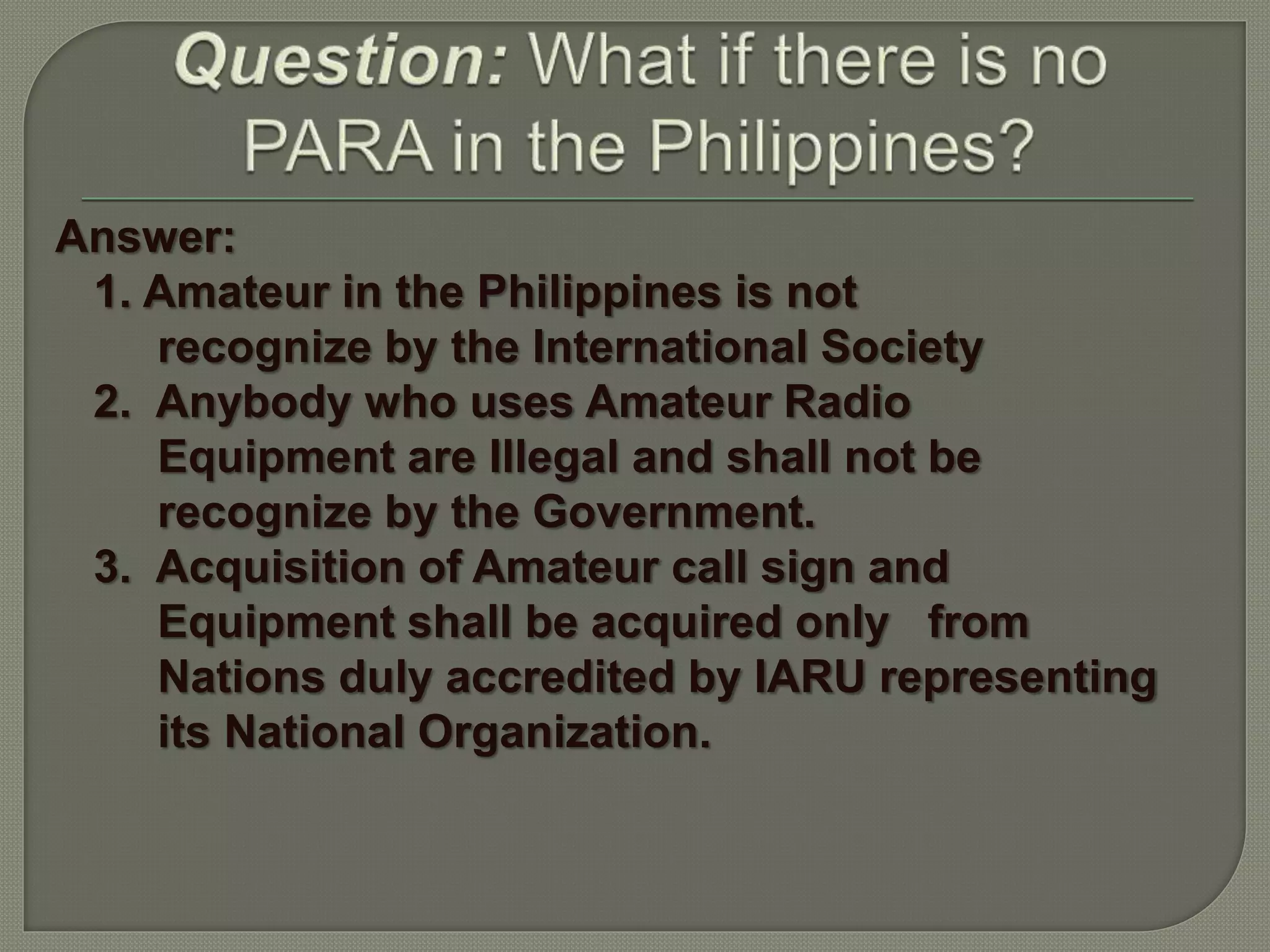 Answer:
1. Amateur in the Philippines is not
recognize by the International Society
2. Anybody who uses Amateur Radio
Equipment are Illegal and shall not be
recognize by the Government.
3. Acquisition of Amateur call sign and
Equipment shall be acquired only from
Nations duly accredited by IARU representing
its National Organization.
 