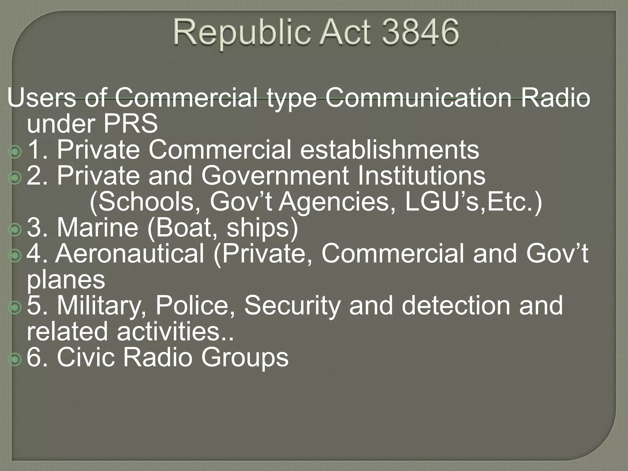 Users of Commercial type Communication Radio
under PRS
 1. Private Commercial establishments
 2. Private and Government Institutions
(Schools, Gov’t Agencies, LGU’s,Etc.)
 3. Marine (Boat, ships)
 4. Aeronautical (Private, Commercial and Gov’t
planes
 5. Military, Police, Security and detection and
related activities..
 6. Civic Radio Groups
 
