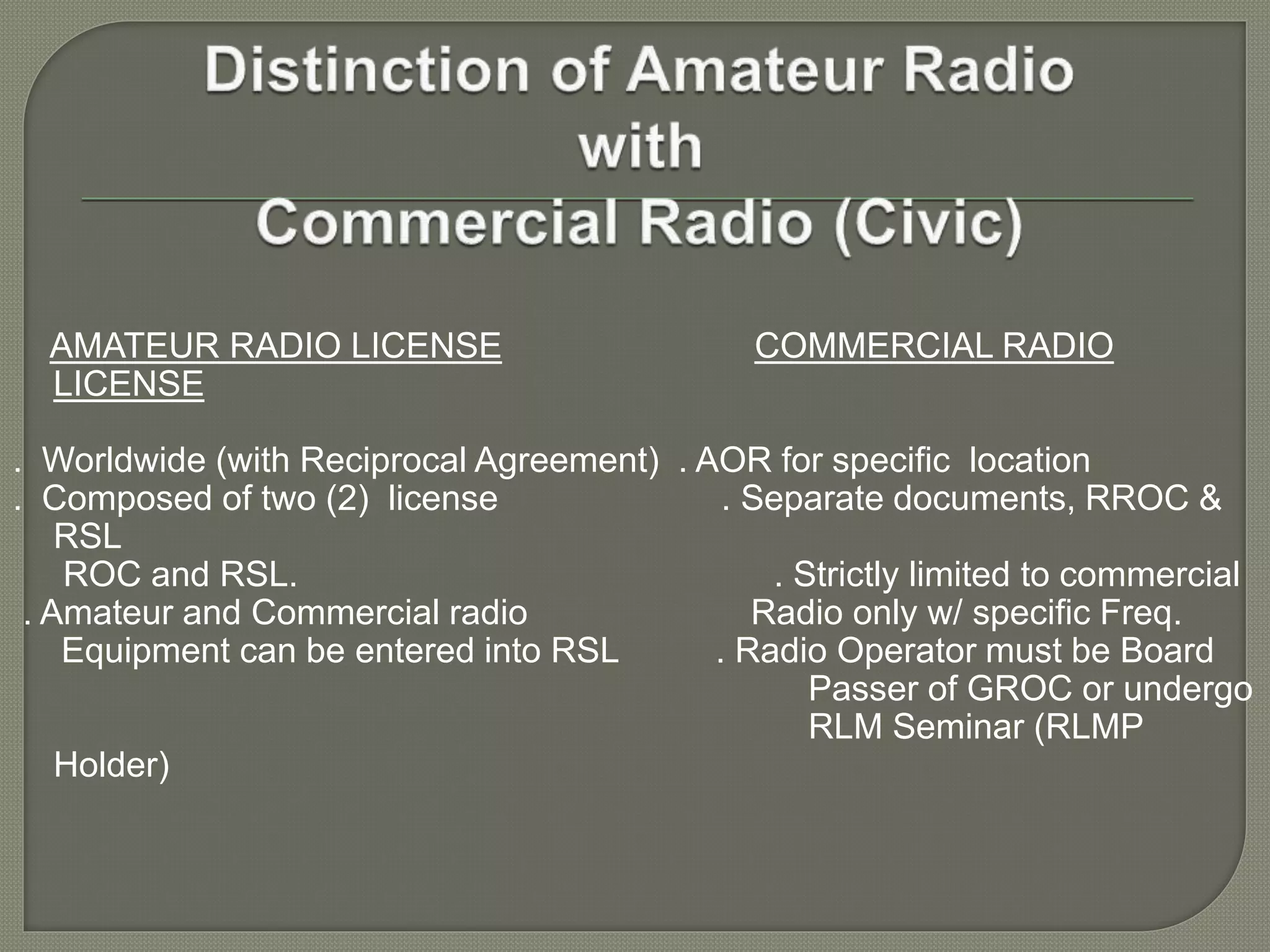 AMATEUR RADIO LICENSE COMMERCIAL RADIO
LICENSE
. Worldwide (with Reciprocal Agreement) . AOR for specific location
. Composed of two (2) license . Separate documents, RROC &
RSL
ROC and RSL. . Strictly limited to commercial
. Amateur and Commercial radio Radio only w/ specific Freq.
Equipment can be entered into RSL . Radio Operator must be Board
Passer of GROC or undergo
RLM Seminar (RLMP
Holder)
 