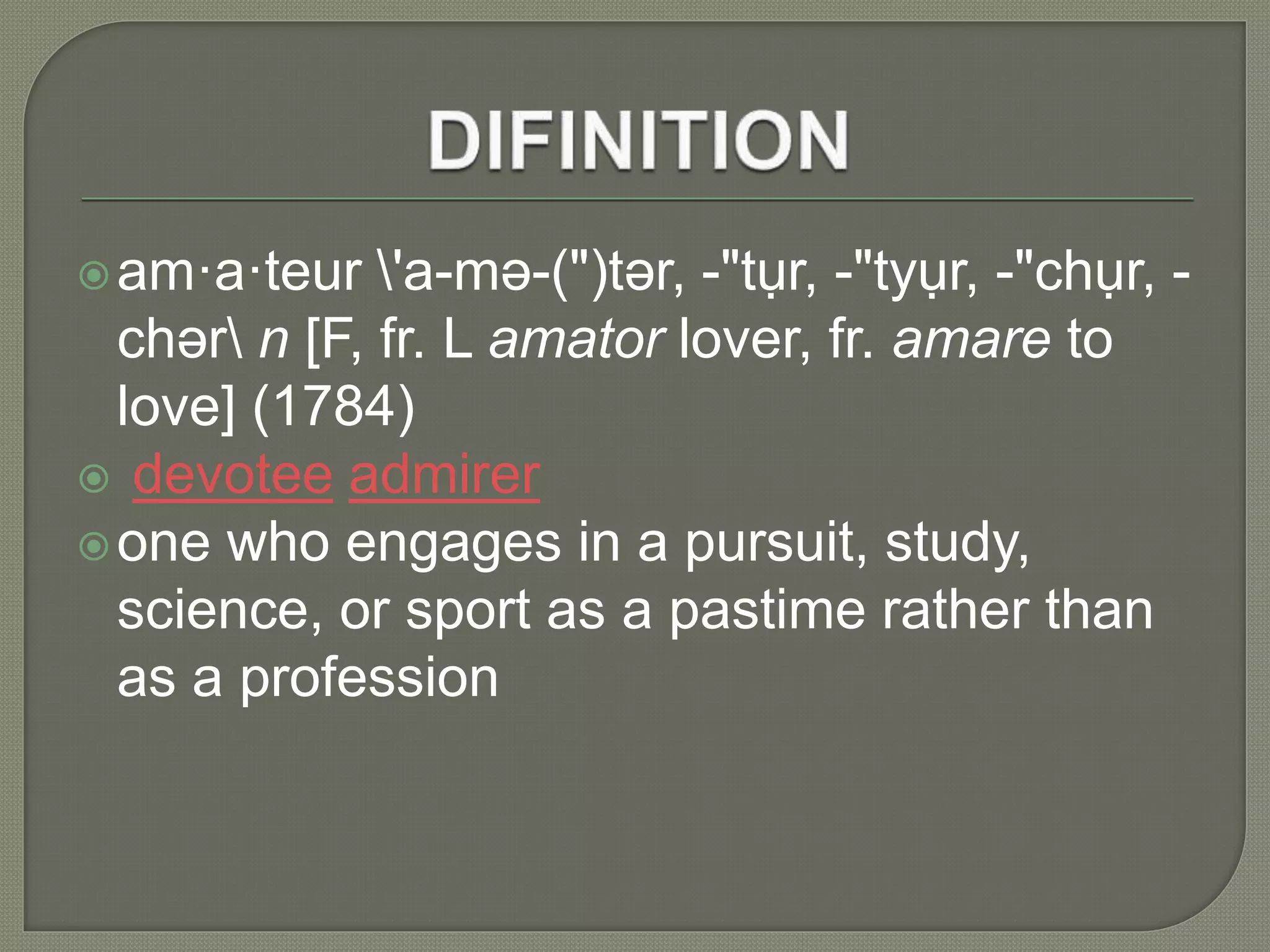 am·a·teur 'a-mə-(")tər, -"tụr, -"tyụr, -"chụr, -
chər n [F, fr. L amator lover, fr. amare to
love] (1784)
 devotee admirer
one who engages in a pursuit, study,
science, or sport as a pastime rather than
as a profession
 