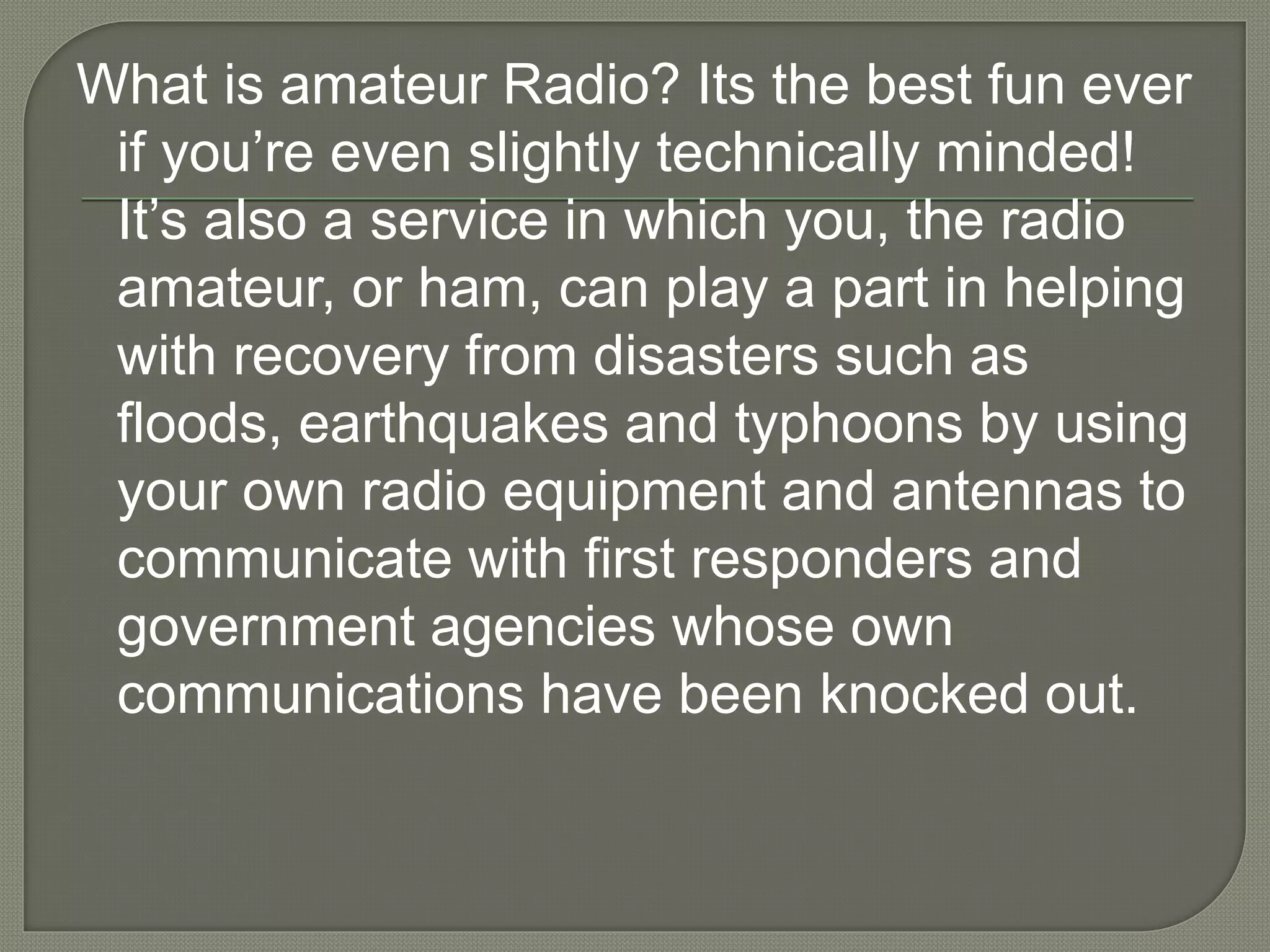 What is amateur Radio? Its the best fun ever
if you’re even slightly technically minded!
It’s also a service in which you, the radio
amateur, or ham, can play a part in helping
with recovery from disasters such as
floods, earthquakes and typhoons by using
your own radio equipment and antennas to
communicate with first responders and
government agencies whose own
communications have been knocked out.
 
