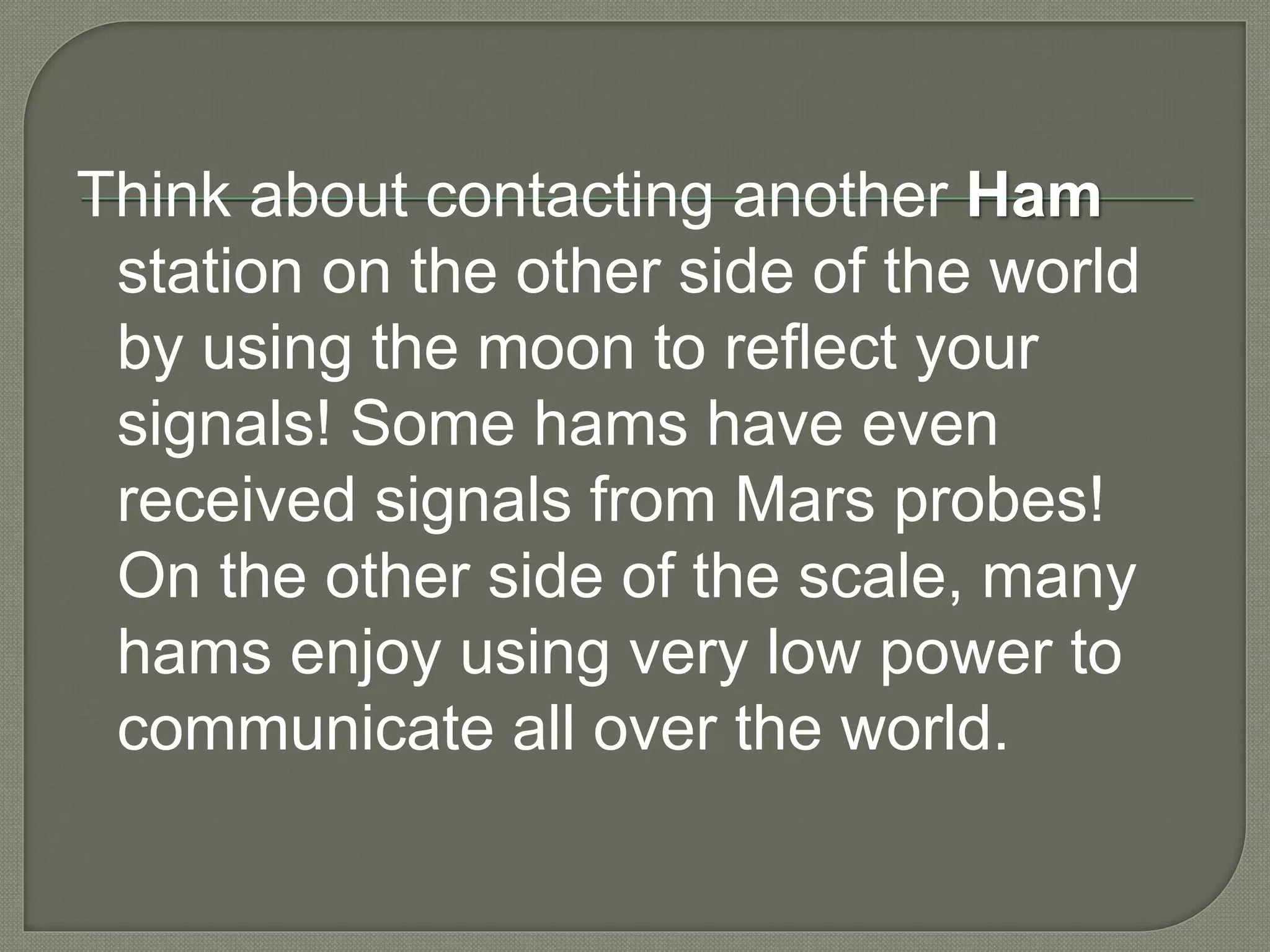 Think about contacting another Ham
station on the other side of the world
by using the moon to reflect your
signals! Some hams have even
received signals from Mars probes!
On the other side of the scale, many
hams enjoy using very low power to
communicate all over the world.
 