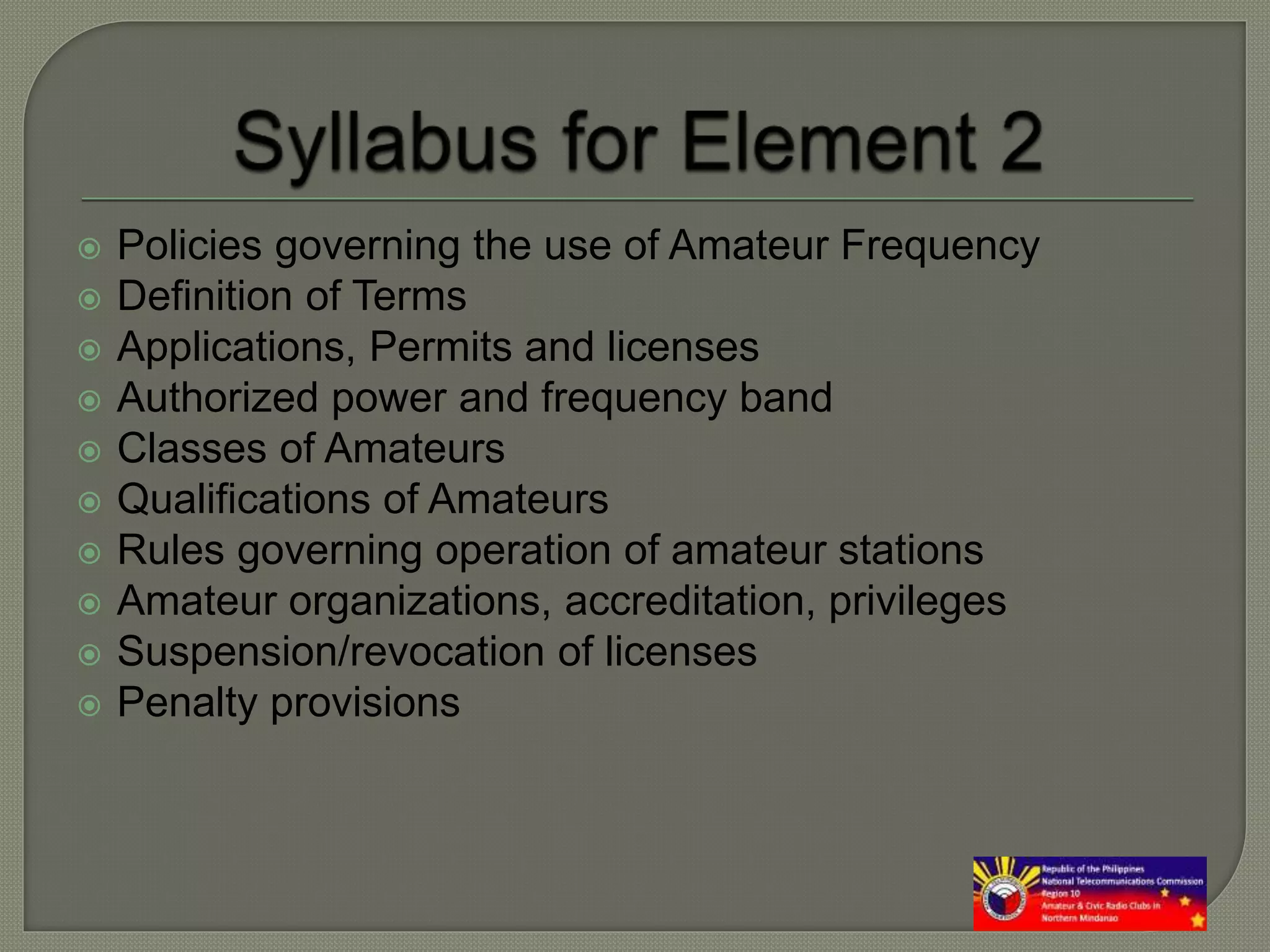  Policies governing the use of Amateur Frequency
 Definition of Terms
 Applications, Permits and licenses
 Authorized power and frequency band
 Classes of Amateurs
 Qualifications of Amateurs
 Rules governing operation of amateur stations
 Amateur organizations, accreditation, privileges
 Suspension/revocation of licenses
 Penalty provisions
 