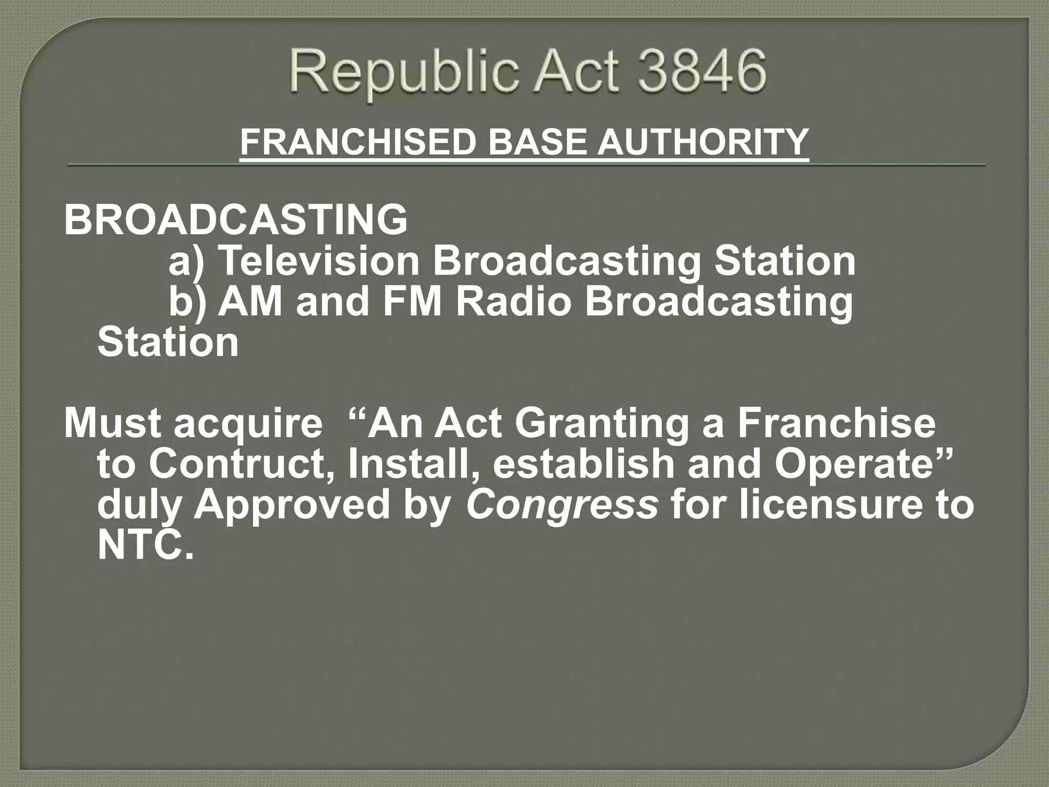 FRANCHISED BASE AUTHORITY
BROADCASTING
a) Television Broadcasting Station
b) AM and FM Radio Broadcasting
Station
Must acquire “An Act Granting a Franchise
to Contruct, Install, establish and Operate”
duly Approved by Congress for licensure to
NTC.
 