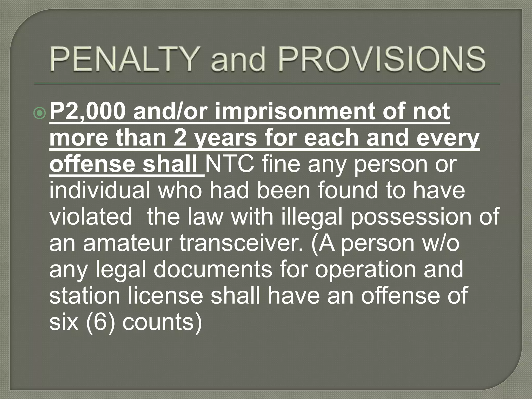 P2,000 and/or imprisonment of not
more than 2 years for each and every
offense shall NTC fine any person or
individual who had been found to have
violated the law with illegal possession of
an amateur transceiver. (A person w/o
any legal documents for operation and
station license shall have an offense of
six (6) counts)
 