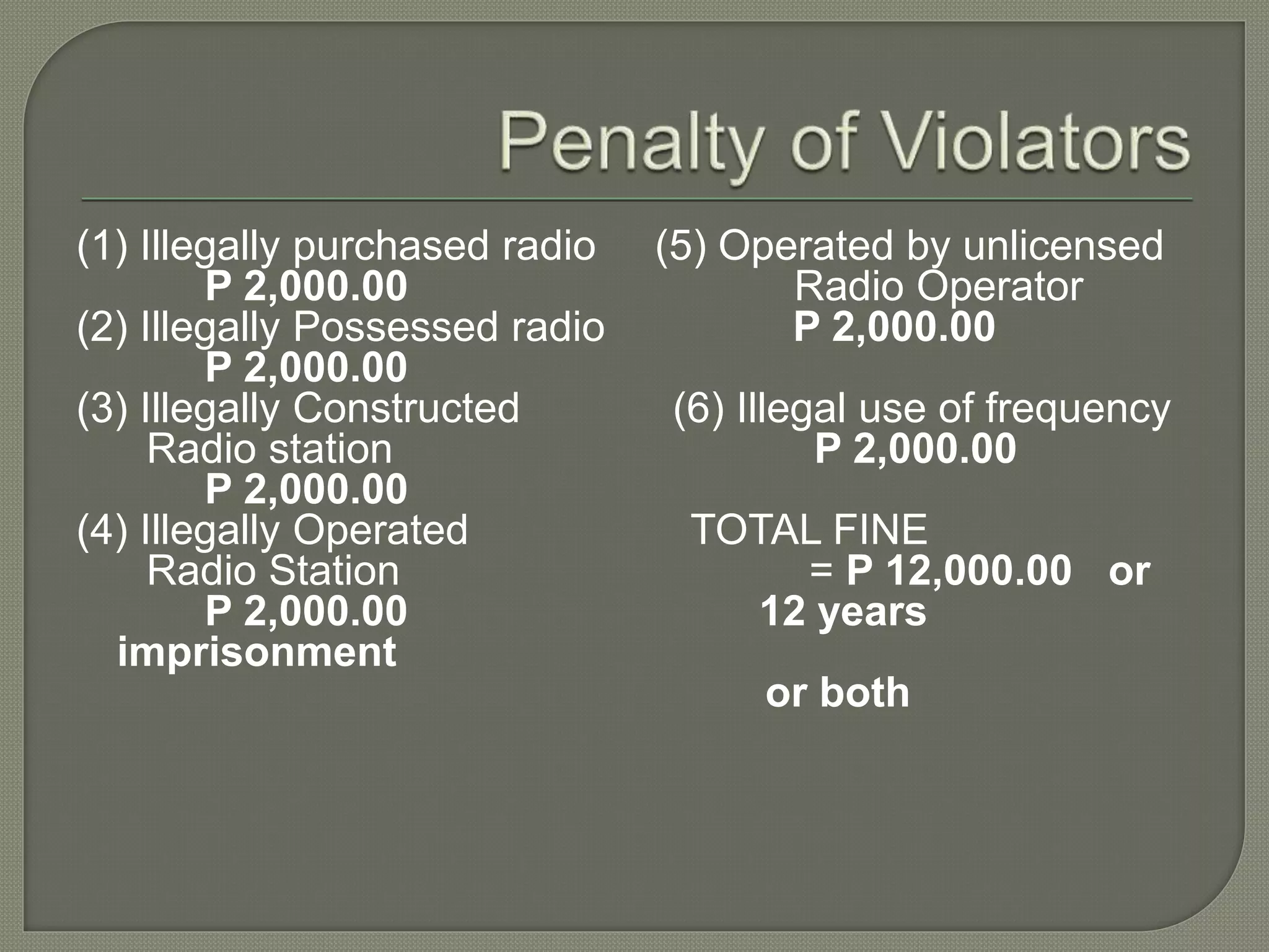 (1) Illegally purchased radio (5) Operated by unlicensed
P 2,000.00 Radio Operator
(2) Illegally Possessed radio P 2,000.00
P 2,000.00
(3) Illegally Constructed (6) Illegal use of frequency
Radio station P 2,000.00
P 2,000.00
(4) Illegally Operated TOTAL FINE
Radio Station = P 12,000.00 or
P 2,000.00 12 years
imprisonment
or both
 