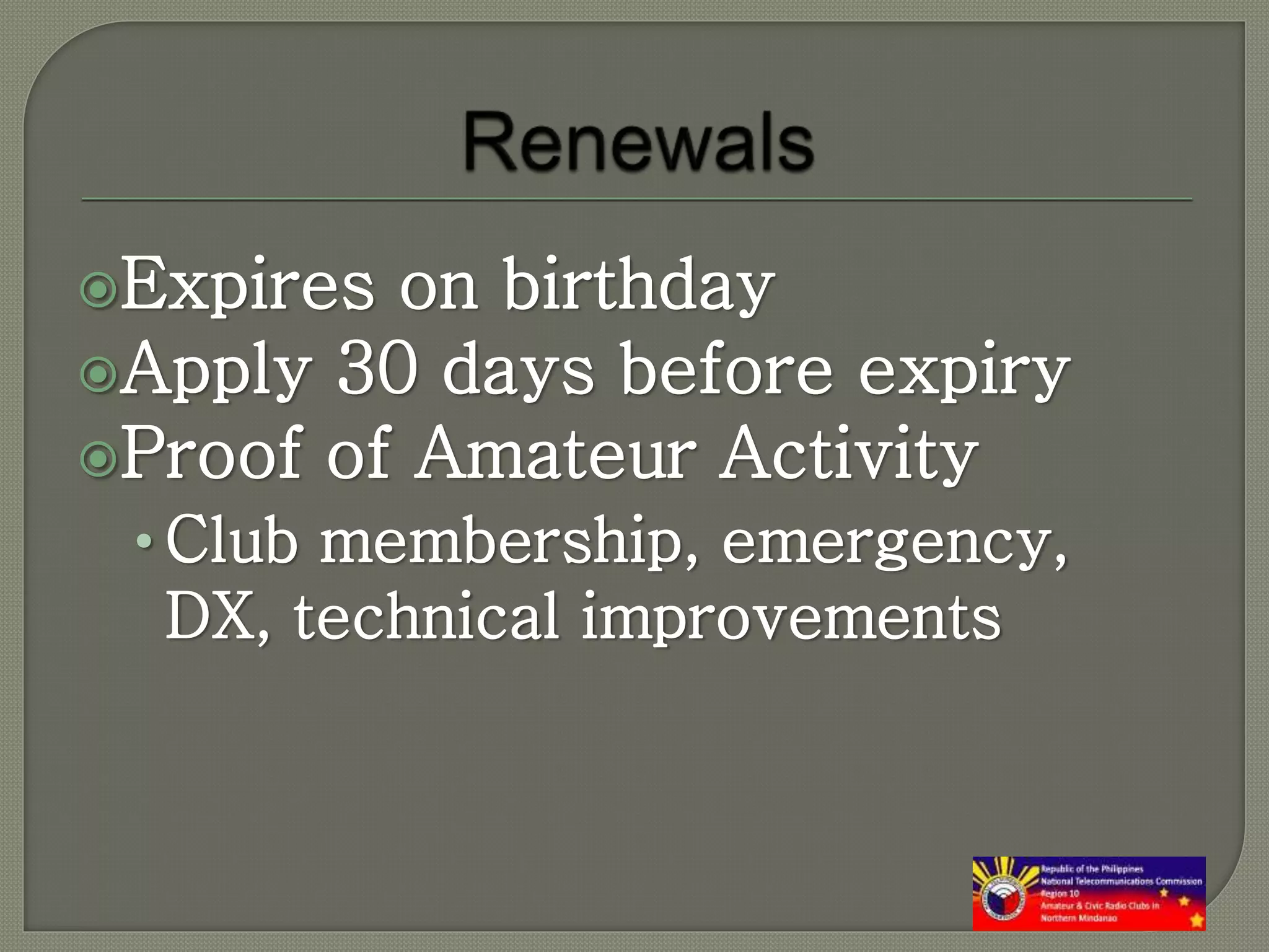 Expires on birthday
Apply 30 days before expiry
Proof of Amateur Activity
• Club membership, emergency,
DX, technical improvements
 