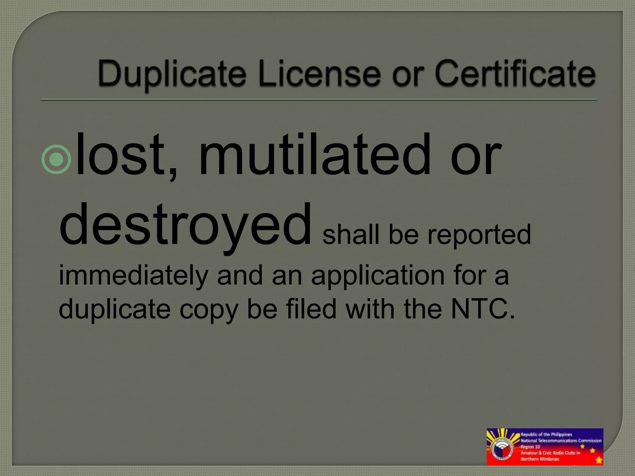 lost, mutilated or
destroyedshall be reported
immediately and an application for a
duplicate copy be filed with the NTC.
 