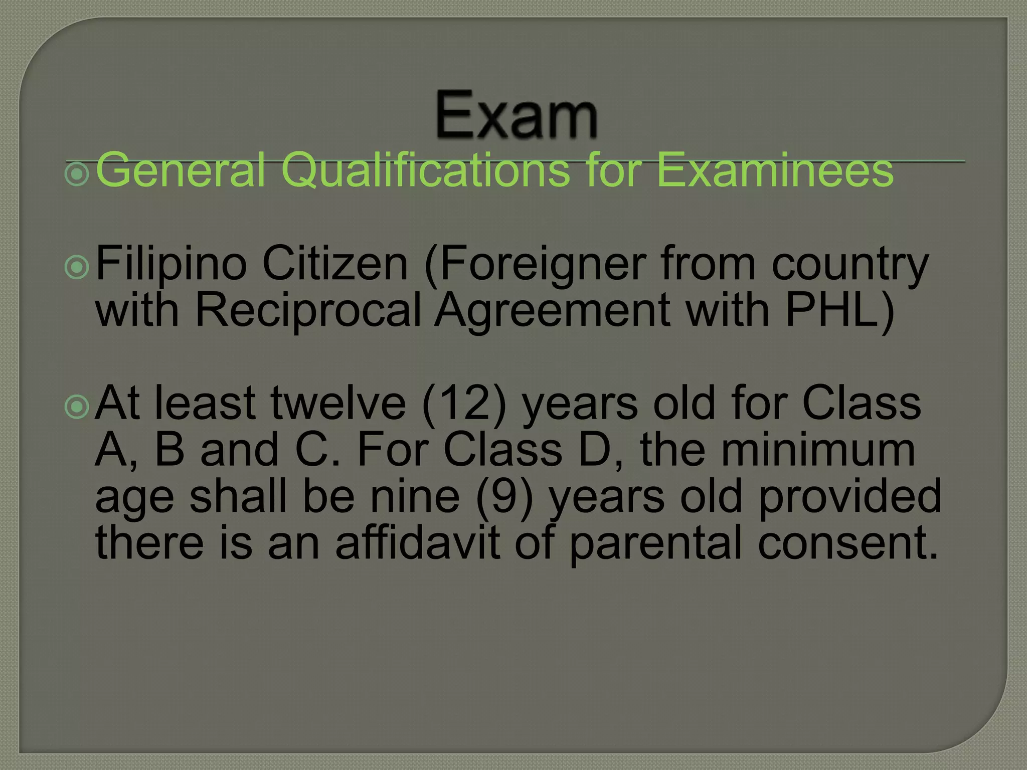 General Qualifications for Examinees
Filipino Citizen (Foreigner from country
with Reciprocal Agreement with PHL)
At least twelve (12) years old for Class
A, B and C. For Class D, the minimum
age shall be nine (9) years old provided
there is an affidavit of parental consent.
 